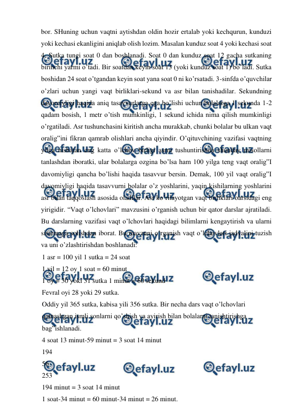 
 
bor. SHuning uchun vaqtni aytishdan oldin hozir ertalab yoki kechqurun, kunduzi 
yoki kechasi ekanligini aniqlab olish lozim. Masalan kunduz soat 4 yoki kechasi soat 
4. Sutka tungi soat 0 dan boshlanadi. Soat 0 dan kunduz soat 12 gacha sutkaning 
birinchi yarmi o’tadi. Bir soatdan keyin soat 13 (yoki kunduz soat 1) bo’ladi. Sutka 
boshidan 24 soat o’tgandan keyin soat yana soat 0 ni ko’rsatadi. 3-sinfda o’quvchilar 
o’zlari uchun yangi vaqt birliklari-sekund va asr bilan tanishadilar. Sekundning 
davomiyligi haqida aniq tasavvurlarga ega bo’lishi uchun bolalarga 1 sekunda 1-2 
qadam bosish, 1 metr o’tish mumkinligi, 1 sekund ichida nima qilish mumkinligi 
o’rgatiladi. Asr tushunchasini kiritish ancha murakkab, chunki bolalar bu ulkan vaqt 
oralig‟ini fikran qamrab olishlari ancha qiyindir. O’qituvchining vazifasi vaqtning 
yilga nisbatan eng katta o’lchov birligi asrni tushuntirishda shunday misollarni 
tanlashdan iboratki, ular bolalarga ozgina bo’lsa ham 100 yilga teng vaqt oralig‟I 
davomiyligi qancha bo’lishi haqida tasavvur bersin. Demak, 100 yil vaqt oralig‟I 
davomiyligi haqida tasavvurni bolalar o’z yoshlarini, yaqin kishilarning yoshlarini 
asr bilan taqqoslash asosida oladilar. Asr ko’rilayotgan vaqt birliklari oarsidagi eng 
yirigidir. “Vaqt o’lchovlari” mavzusini o’rganish uchun bir qator darslar ajratiladi. 
Bu darslarning vazifasi vaqt o’lchovlari haqidagi bilimlarni kengaytirish va ularni 
sistemaga solishdan iborat. Bu mavzuni o’rganish vaqt o’lchovlari jadvalini tuzish 
va uni o’zlashtirishdan boshlanadi: 
1 asr = 100 yil 1 sutka = 24 soat 
1 yil = 12 oy 1 soat = 60 minut 
1 oy = 30 yoki 31 sutka 1 minut = 60 sekund 
Fevral oyi 28 yoki 29 sutka. 
Oddiy yil 365 sutka, kabisa yili 356 sutka. Bir necha dars vaqt o’lchovlari 
qatnashgan ismli sonlarni qo’shish va ayirish bilan bolalarni tanishtirishga 
bag‟ishlanadi. 
4 soat 13 minut-59 minut = 3 soat 14 minut 
194 
56 
253 
194 minut = 3 soat 14 minut 
1 soat-34 minut = 60 minut-34 minut = 26 minut. 
