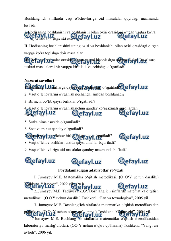  
 
Boshlang‟ich sinflarda vaqt o’lchovlariga oid masalalar quyidagi mazmunda 
bo’ladi: 
I. Hodisaning boshlanishi va boshlanishi bilan oxiri orasidagi o’tgan vaqtga ko’ra 
uning oxirini topishga oid masalalar. 
II. Hodisaning boshlanishini uning oxiri va boshlanishi bilan oxiri orasidagi o’tgan 
vaqtga ko’ra topishga doir masalalar. 
III. Berilgan hodisalar orasida o’tgan vaqtni hisoblashga oid masalalar. Bu o’zaro 
teskari masalalarni bir vaqtga kiritiladi va echishga o’rgatiladi. 
 
Nazorat savollari 
1. Boshlang‟ich sinflarga qaysi vaqt o’lchovlari o’rgatiladi? 
2. Vaqt o’lchovlarini o’rganish nechanchi sinfdan boshlanadi? 
3. Birinchi bo’lib qaysi birliklar o’rgatiladi? 
4. Vaqt o’lchovlarini o’rganish uchun qanday ko’rgazmali qurollardan 
foydalaniladi? 
5. Sutka nima asosida o’rganiladi? 
6. Soat va minut qanday o’rgatiladi? 
7. Asr va sekund o’lchov birliklari qanday o’rgatiladi? 
8. Vaqt o’lchov birliklari ustida qaysi amallar bajariladi? 
9. Vaqt o’lchovlariga oid masalalar qanday mazmunda bo’ladi? 
 
 
Foydalaniladigan adabiyotlar ro’yxati. 
I. Jumayev M.E. Matemalika o‘qitish metodikasi. (O O‘Y uchun darslik.) 
Toshkent. “ Bayyoz”, 2022 yil. 320 b. 
2..Jumayev M.E. Tadjiyeva Z.G‘. Boshlang’ich sinflarda matematika o‘qitish 
metodikasi. (O O'Y uchun darslik.) Toshkenl. “Fan va texnologiya”, 2005 yil. 
3. Jumayev M.E. Boshlang‘ich sinflarda matematika o‘qitish metodikasidan 
praktikum. (O O ‘Y uchun o‘quv qo’llanma ) Toshkent. "O'qituvchi”, 2004 yil. 
4. Jumayev M.E. Boshlang‘ich sinllarda matematika o‘qitish metodikasidan 
laboratoriya mashg‘ulotlari. (OO‘Y uchun o’q|uv qo'llanma) Toshkent. “Yangi asr 
avlodi”, 2006 yil. 
