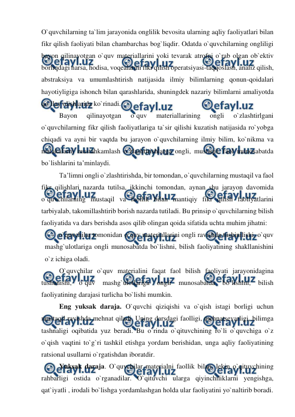  
 
O`quvchilarning ta`lim jarayonida onglilik bevosita ularning aqliy faoliyatlari bilan 
fikr qilish faoliyati bilan chambarchas bog`liqdir. Odatda o`quvchilarning ongliligi 
bayon qilinayotgan o`quv materiallarini yoki tevarak atrofni o`rab olgan ob`ektiv 
borliqdagi narsa, hodisa, voqealarini fikr qilish operatsiyasi-taqqoslash, analiz qilish, 
abstraksiya va umumlashtirish natijasida ilmiy bilimlarning qonun-qoidalari 
hayotiyligiga ishonch bilan qarashlarida, shuningdek nazariy bilimlarni amaliyotda 
qo`llay olishlarida ko`rinadi. 
Bayon 
qilinayotgan 
o`quv 
materiallarining 
ongli 
o`zlashtirlgani 
o`quvchilarning fikr qilish faoliyatlariga ta`sir qilishi kuzatish natijasida ro`yobga 
chiqadi va ayni bir vaqtda bu jarayon o`quvchilarning ilmiy bilim, ko`nikma va 
malakalarni mustahkamlash o`zlashtirishlarga ongli, mustaqil, faol munosabatda 
bo`lishlarini ta’minlaydi. 
Ta’limni ongli o`zlashtirishda, bir tomondan, o`quvchilarning mustaqil va faol 
fikr qilishlari nazarda tutilsa, ikkinchi tomondan, aynan shu jarayon davomida 
o`quvchilarning mustaqil va faollik bilan mantiqiy fikr qilish faoliyatlarini 
tarbiyalab, takomillashtirib borish nazarda tutiladi. Bu prinsip o`quvchilarning bilish 
faoliyatida va dars berishda asos qilib olingan qoida sifatida uchta muhim jihatni: 
- o`quvchilar tomonidan o`quv materiallarini ongli ravishda tushinilishi, o`quv 
mashg`ulotlariga ongli munosabatda bo`lishni, bilish faoliyatining shakllanishini 
o`z ichiga oladi.  
O`quvchilar o`quv materialini faqat faol bilish faoliyati jarayonidagina 
tushunishi, 
o`quv 
mashg`ulotlariga 
ongli 
munosabatda 
bo`lishini, 
bilish 
faoliyatining darajasi turlicha bo`lishi mumkin. 
Eng yuksak daraja. O`quvchi qiziqishi va o`qish istagi borligi uchun 
mustaqil ravishda mehnat qiladi. Uning darsdagi faolligi, mehnatsevarligi, bilimga 
tashnaligi oqibatida yuz beradi. Bu o`rinda o`qituvchining ro`li o`quvchiga o`z 
o`qish vaqtini to`g`ri tashkil etishga yordam berishidan, unga aqliy faoliyatining 
ratsional usullarni o`rgatishdan iboratdir. 
Yuksak daraja. O`quvchilar materialni faollik bilan, lekin o`qituvchining 
rahbarligi ostida o`rganadilar. O`qituvchi ularga qiyinchiliklarni yengishga, 
qat`iyatli , irodali bo`lishga yordamlashgan holda ular faoliyatini yo`naltirib boradi. 
