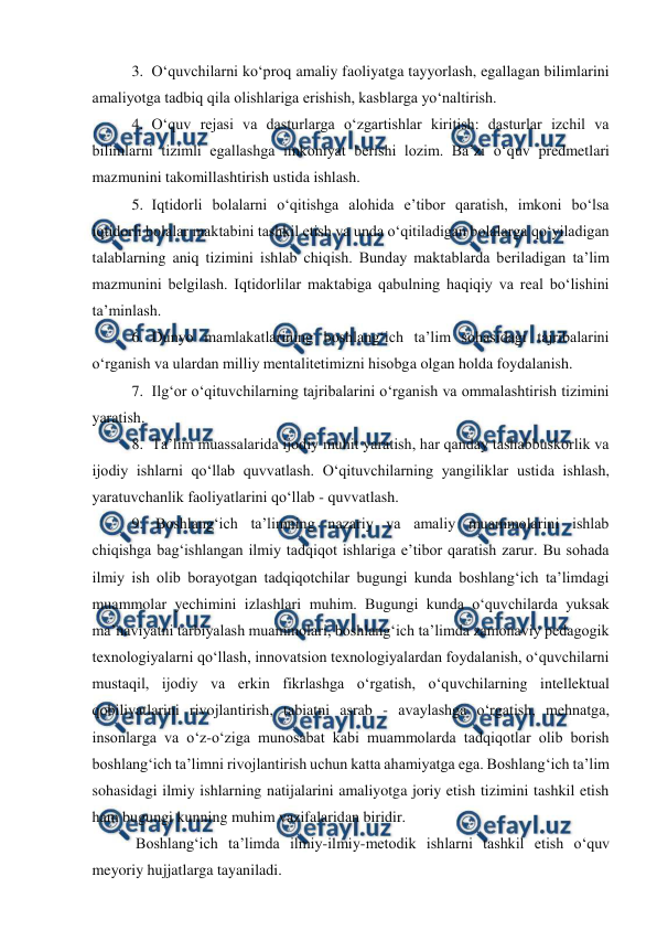  
 
3. O‘quvchilarni ko‘proq amaliy faoliyatga tayyorlash, egallagan bilimlarini 
amaliyotga tadbiq qila olishlariga erishish, kasblarga yo‘naltirish. 
4. O‘quv rejasi va dasturlarga o‘zgartishlar kiritish: dasturlar izchil va 
bilimlarni tizimli egallashga imkoniyat berishi lozim. Ba’zi o‘quv predmetlari 
mazmunini takomillashtirish ustida ishlash.  
5. Iqtidorli bolalarni o‘qitishga alohida e’tibor qaratish, imkoni bo‘lsa 
iqtidorli bolalar maktabini tashkil etish va unda o‘qitiladigan bolalarga qo‘yiladigan 
talablarning aniq tizimini ishlab chiqish. Bunday maktablarda beriladigan ta’lim 
mazmunini belgilash. Iqtidorlilar maktabiga qabulning haqiqiy va real bo‘lishini 
ta’minlash. 
6. Dunyo mamlakatlarining boshlang‘ich ta’lim sohasidagi tajribalarini 
o‘rganish va ulardan milliy mentalitetimizni hisobga olgan holda foydalanish. 
7. Ilg‘or o‘qituvchilarning tajribalarini o‘rganish va ommalashtirish tizimini 
yaratish. 
8. Ta’lim muassalarida ijodiy muhit yaratish, har qanday tashabbuskorlik va 
ijodiy ishlarni qo‘llab quvvatlash. O‘qituvchilarning yangiliklar ustida ishlash, 
yaratuvchanlik faoliyatlarini qo‘llab - quvvatlash. 
9.  Boshlang‘ich ta’limning nazariy va amaliy muammolarini ishlab 
chiqishga bag‘ishlangan ilmiy tadqiqot ishlariga e’tibor qaratish zarur. Bu sohada 
ilmiy ish olib borayotgan tadqiqotchilar bugungi kunda boshlang‘ich ta’limdagi 
muammolar yechimini izlashlari muhim. Bugungi kunda o‘quvchilarda yuksak 
ma’naviyatni tarbiyalash muammolari, boshlang‘ich ta’limda zamonaviy pedagogik 
texnologiyalarni qo‘llash, innovatsion texnologiyalardan foydalanish, o‘quvchilarni 
mustaqil, ijodiy va erkin fikrlashga o‘rgatish, o‘quvchilarning intellektual 
qobiliyatlarini rivojlantirish, tabiatni asrab - avaylashga o‘rgatish, mehnatga, 
insonlarga va o‘z-o‘ziga munosabat kabi muammolarda tadqiqotlar olib borish 
boshlang‘ich ta’limni rivojlantirish uchun katta ahamiyatga ega. Boshlang‘ich ta’lim 
sohasidagi ilmiy ishlarning natijalarini amaliyotga joriy etish tizimini tashkil etish 
ham bugungi kunning muhim vazifalaridan biridir. 
 Boshlang‘ich ta’limda ilmiy-ilmiy-metodik ishlarni tashkil etish o‘quv 
meyoriy hujjatlarga tayaniladi.  

