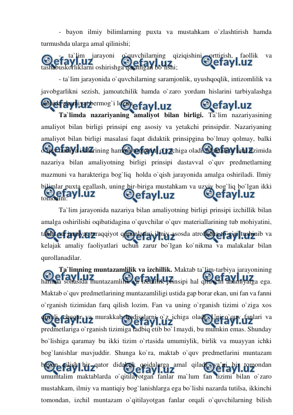  
 
- bayon ilmiy bilimlarning puxta va mustahkam o`zlashtirish hamda 
turmushda ularga amal qilinishi; 
- 
ta`lim jarayoni o`quvchilarning qiziqishini orttirish, faollik va 
tashabuskorliklarni oshirishga qaratilgan bo`lishi; 
- ta`lim jarayonida o`quvchilarning saramjonlik, uyushqoqlik, intizomlilik va 
javobgarlikni sezish, jamoatchilik hamda o`zaro yordam hislarini tarbiyalashga 
alohida ahamiyat bermog`i lozim. 
Ta`limda nazariyaning amaliyot bilan birligi. Ta`lim nazariyasining 
amaliyot bilan birligi prinsipi eng asosiy va yetakchi prinsipdir. Nazariyaning 
amaliyot bilan birligi masalasi faqat didaktik prinsipgina bo`lmay qolmay, balki 
o`quv tarbiya ishlarining hamma tomonini o`z ichiga oladi. Maktab ta`limi tizimida 
nazariya bilan amaliyotning birligi prinsipi dastavval o`quv predmetlarning 
mazmuni va harakteriga bog`liq  holda o`qish jarayonida amalga oshiriladi. Ilmiy 
bilimlar puxta egallash, uning bir-biriga mustahkam va uzviy bog`liq bo`lgan ikki 
tomonini: 
Ta`lim jarayonida nazariya bilan amaliyotning birligi prinsipi izchillik bilan 
amalga oshirilishi oqibatidagina o`quvchilar o`quv materiallarining tub mohiyatini, 
tabiat va jamiyat taraqqiyot qonunlarini ilmiy asosda atroflicha to`g`ri tushinib va 
kelajak amaliy faoliyatlari uchun zarur bo`lgan ko`nikma va malakalar bilan 
qurollanadilar. 
Ta`limning muntazamlilik va izchillik. Maktab ta`lim-tarbiya jarayonining 
hamma sohasida muntazamlilik va izchillik prinsipi hal qiluvchi ahamiyatga ega. 
Maktab o`quv predmetlarining muntazamliligi ustida gap borar ekan, uni fan va fanni 
o`rganish tizimidan farq qilish lozim. Fan va uning o`rganish tizimi o`ziga xos 
qirrali, chuqur va murakkab hodisalarni o`z ichiga oladi. Uni o`quv fanlari va 
predmetlariga o`rganish tizimiga tadbiq etib bo`1maydi, bu mumkin emas. Shunday 
bo`lishiga qaramay bu ikki tizim o`rtasida umumiylik, birlik va muayyan ichki 
bog`lanishlar mavjuddir. Shunga ko`ra, maktab o`quv predmetlarini muntazam 
bayon qilish bir qator didaktik qoidalarga amal qiladi, ya’ni bir tomondan 
umumtalim maktablarda o`qitilayotgan fanlar ma`lum fan tizimi bilan o`zaro 
mustahkam, ilmiy va mantiqiy bog`lanishlarga ega bo`lishi nazarda tutilsa, ikkinchi 
tomondan, izchil muntazam o`qitilayotgan fanlar orqali o`quvchilarning bilish 
