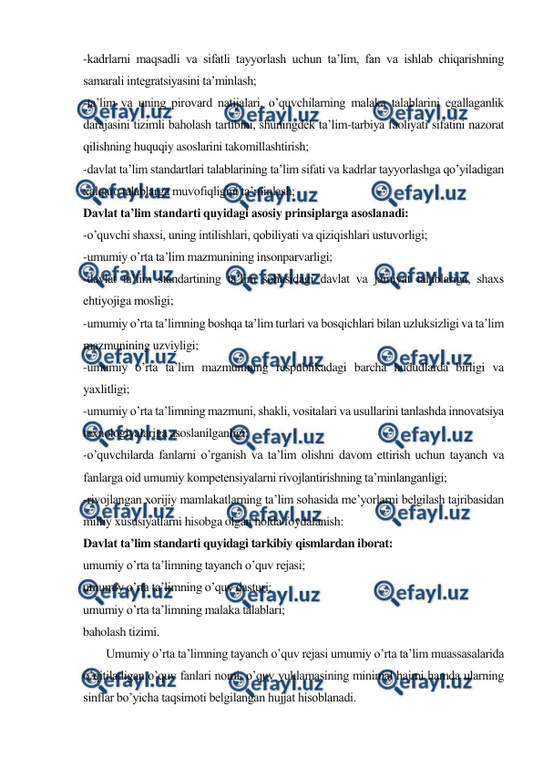  
 
-kadrlarni maqsadli va sifatli tayyorlash uchun ta’lim, fan va ishlab chiqarishning 
samarali integratsiyasini ta’minlash; 
-ta’lim va uning pirovard natijalari, o’quvchilarning malaka talablarini egallaganlik 
darajasini tizimli baholash tartibini, shuningdek ta’lim-tarbiya faoliyati sifatini nazorat 
qilishning huquqiy asoslarini takomillashtirish; 
-davlat ta’lim standartlari talablarining ta’lim sifati va kadrlar tayyorlashga qo’yiladigan 
xalqaro talablarga muvofiqligini ta’minlash; 
Davlat ta’lim standarti quyidagi asosiy prinsiplarga asoslanadi: 
-o’quvchi shaxsi, uning intilishlari, qobiliyati va qiziqishlari ustuvorligi; 
-umumiy o’rta ta’lim mazmunining insonparvarligi; 
-davlat ta’lim standartining ta’lim sohasidagi davlat va jamiyat talablariga, shaxs 
ehtiyojiga mosligi; 
-umumiy o’rta ta’limning boshqa ta’lim turlari va bosqichlari bilan uzluksizligi va ta’lim 
mazmunining uzviyligi; 
-umumiy o’rta ta’lim mazmunining respublikadagi barcha hududlarda birligi va 
yaxlitligi; 
-umumiy o’rta ta’limning mazmuni, shakli, vositalari va usullarini tanlashda innovatsiya 
texnologiyalariga asoslanilganligi; 
-o’quvchilarda fanlarni o’rganish va ta’lim olishni davom ettirish uchun tayanch va 
fanlarga oid umumiy kompetensiyalarni rivojlantirishning ta’minlanganligi; 
-rivojlangan xorijiy mamlakatlarning ta’lim sohasida me’yorlarni belgilash tajribasidan 
milliy xususiyatlarni hisobga olgan holda foydalanish: 
Davlat ta’lim standarti quyidagi tarkibiy qismlardan iborat: 
umumiy o’rta ta’limning tayanch o’quv rejasi; 
umumiy o’rta ta’limning o’quv dasturi; 
umumiy o’rta ta’limning malaka talablari; 
baholash tizimi. 
        Umumiy o’rta ta’limning tayanch o’quv rejasi umumiy o’rta ta’lim muassasalarida 
o’qitiladigan o’quv fanlari nomi, o’quv yuklamasining minimal hajmi hamda ularning 
sinflar bo’yicha taqsimoti belgilangan hujjat hisoblanadi. 
