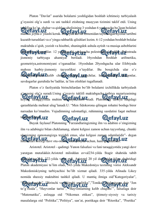  
 
Platon ”Davlat” asarida bolalarni yoshligidan boshlab ichtimoiy tarbiyalash 
g’oyasini olg’a surdi va uni tashkil etishning muayyan tizimini taklif etdi. Uning 
taklifiga ko’ra, shahar va qishloq aholisining 3 yoshdan 6 yoshgacha bo’lgan bolalari 
mahsus joyda o’ynashi kerak. Bu joyda davlat tomonidan tayinlangan ayollar tartibni 
kuzatib turushlari va o’yinga rahbarlik qilishlari lozim. 6-12 yoshdan boshlab bolalar 
maktabda o’qish, yozish va hisobni, shuningdek ashula aytish va musiqa asboblarini 
chalishni o’rganadilar. 12 yoshdan 16 yoshgacha polestrada o’qiydilar. Polestrada 
jismoniy 
tarbiyaga 
ahamiyat 
beriladi. 
16yoshdan 
boshlab 
arifmetika, 
geometriya,astronomiyani o’rganadilar. 18yoshdan 20yoshgacha ular Efebiyada 
mahsus 
harbiy-jismoniy 
tayyorlikni 
o’taydilar. 
Bu 
bosqichda 
ular 
o’z 
imkoniyatlaridan kelib chiqqan holda, jangchilar, hunarmandlar, dehqonlar, 
savdogarlar guruhida bo’ladilar, ta’lim olishlari tugallanadi.  
Platon o’z faoliyatida birinchilardan bo’lib bolalarni izchillikda tarbiyalash 
g’oyasini olg’a suradi.Uning g’oyaviy taklifi maktabgacha tarbiya nazariyasining 
keying taraqqiyotida muhim ahamiyat kasb etadi. Platonning tarbiya haqidagi 
qarashlarida mehnat ulug’lanadi.U: “Men fidokorona qilingan rohatni boshqa biror 
narsadan ko’rmadim. Vujudimning salomatligi, ruhimning saodatini faqat mehnat 
topdim”-deydi. 
Buyuk faylasuf Platonning “Farzandlaringizning ilm va adabini o’zingizning 
ilm va adabingiz bilan cheklamang, ularni kelgusi zamon uchun tayyorlang, chunki 
ularsizning zamonangizga tegishli emas, ular kelgusi zamon odamlaridir”- degan 
hikmatlari hozirgi davr ota-onalar, murabbiylar uchun, ham qimmatlidir. 
  
Aristotel. Aristotel - qadimgi Yunon falsafasi va fani taraqqiyotida yangi davr 
yaratgan mutafakkir.Aristotel miloddan avval234-yilda Stagir shahrida tabib 
oilasida tug’ildi, 322-yilda vafot etdi. Aristotel 20 yil davomida Afina shahridagi 
Platon akademiyasi ta’lim oladi, 343-yilda Makedoniya taxtining vorisi Aleksandr 
Makedoniskiyning tarbiyachisi bo’lib xizmat qiladi. 335-yilda Afinada Likey 
nomida shaxsiy maktabini tashkil qiladi. U mantiq ilmiga oid”Kategoriyalar”, 
“Talqin haqida”, “Birinchi va ikkinchi analitika”,”Tonika”, biologiyaga doir “Jon 
to’g’risida”, “Hayvonlar tarixi”, “Hayvonlarning kelib chiqishi’”, falsafaga doir 
“Matematika”, axloqqa oid “Nikomax etikasi”, ijtimoiy-siyosiy va tarixiy 
masalalarga oid “Politika”,”Politiya”, san’at, poetikaga doir “Ritorika”, “Poetika” 

