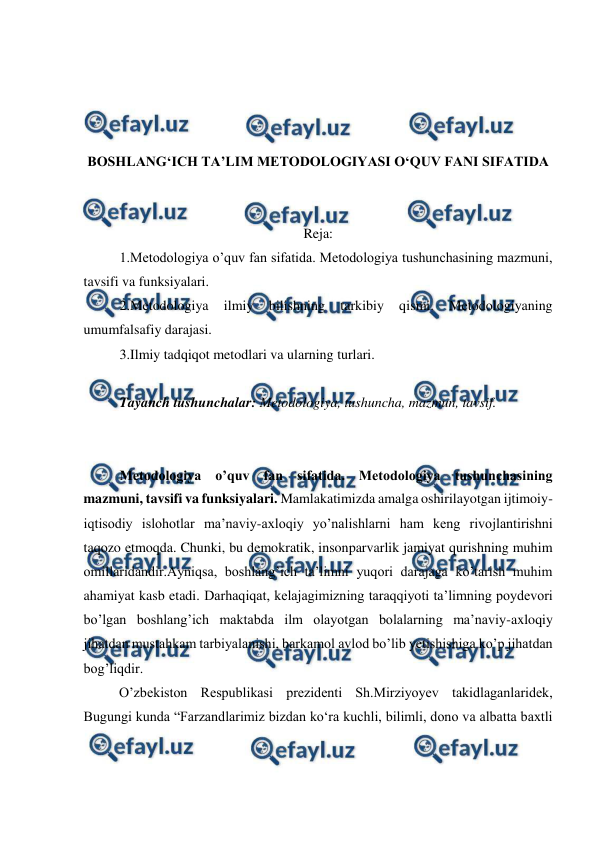  
 
 
 
 
 
BOSHLANG‘ICH TA’LIM METODOLOGIYASI O‘QUV FANI SIFATIDA 
 
 
Reja: 
1.Metodologiya o’quv fan sifatida. Metodologiya tushunchasining mazmuni, 
tavsifi va funksiyalari. 
2.Metodologiya 
ilmiy 
bilishning 
tarkibiy 
qismi. 
Metodologiyaning 
umumfalsafiy darajasi. 
3.Ilmiy tadqiqot metodlari va ularning turlari. 
 
Tayanch tushunchalar: Metodologiya, tushuncha, mazmun, tavsif. 
 
 
Metodologiya o’quv fan sifatida. Metodologiya tushunchasining 
mazmuni, tavsifi va funksiyalari. Mamlakatimizda amalga oshirilayotgan ijtimoiy-
iqtisodiy islohotlar ma’naviy-axloqiy yo’nalishlarni ham keng rivojlantirishni 
taqozo etmoqda. Chunki, bu demokratik, insonparvarlik jamiyat qurishning muhim 
omillaridandir.Ayniqsa, boshlang’ich ta’limni yuqori darajaga ko’tarish muhim 
ahamiyat kasb etadi. Darhaqiqat, kelajagimizning taraqqiyoti ta’limning poydevori 
bo’lgan boshlang’ich maktabda ilm olayotgan bolalarning ma’naviy-axloqiy 
jihatdan mustahkam tarbiyalanishi, barkamol avlod bo’lib yetishishiga ko’p jihatdan 
bog’liqdir. 
  
O’zbekiston Respublikasi prezidenti Sh.Mirziyoyev takidlaganlaridek, 
Bugungi kunda “Farzandlarimiz bizdan ko‘ra kuchli, bilimli, dono va albatta baxtli 
