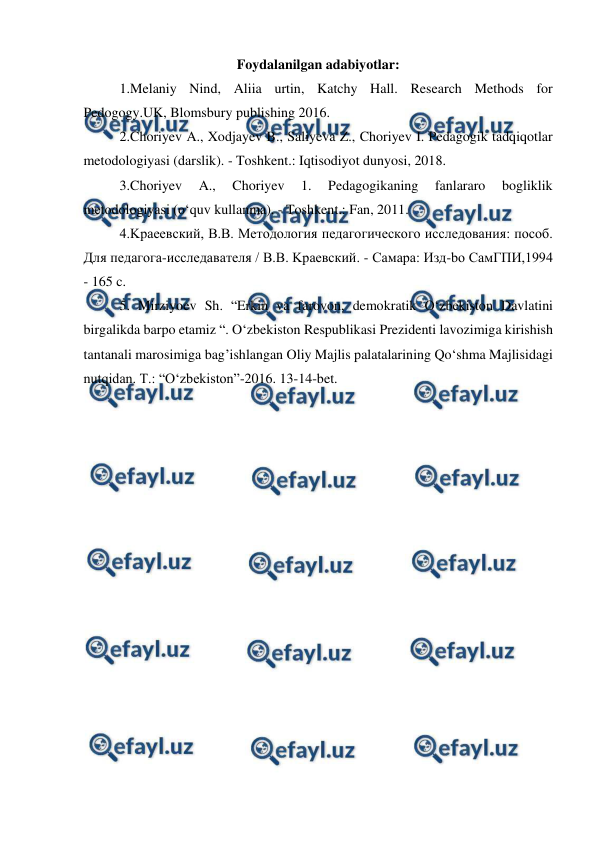  
 
Foydalanilgan adabiyotlar: 
1.Melaniy Nind, Aliia urtin, Katchy Hall. Research Methods for 
Pedogogy.UK, Blomsbury publishing 2016. 
2.Choriyev A., Xodjayev B., Saliyeva Z., Choriyev I. Pedagogik tadqiqotlar 
metodologiyasi (darslik). - Toshkent.: Iqtisodiyot dunyosi, 2018. 
3.Choriyev 
A., 
Choriyev 
1. 
Pedagogikaning 
fanlararo 
bogliklik 
metodologiyasi (o‘quv kullanma). - Toshkent.: Fan, 2011. 
4.Kpaeевский, B.B. Meтодология педагогического исследования: пocoб. 
Для педагога-исследавателя / B.B. Kpaeвский. - Caмapa: Изд-bo CaмГПИ,1994 
- 165 c. 
5. Mirziyoev Sh. “Erkin va farovon, demokratik O‘zbekiston Davlatini 
birgalikda barpo etamiz “. O‘zbekiston Respublikasi Prezidenti lavozimiga kirishish 
tantanali marosimiga bag’ishlangan Oliy Majlis palatalarining Qo‘shma Majlisidagi 
nutqidan. T.: “O‘zbekiston”-2016. 13-14-bet. 
 
