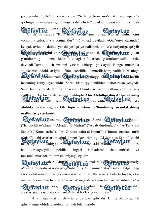  
 
javobgardir. “SHo‘ro” surasida esa “Sizlarga biror mo‘sibat etsa, unga o‘z 
qo‘lingiz bilan qilgan gunohingiz sababchidir”,deyiladi.(30-oyat). “Fussiliyat-
Mufassal bayon qiligan sura” deb ataladi.  
Ushbu surada “Kim biror yaxshi amal qilsa, o‘zi uchundir. Kim 
yomonlik qilsa, o‘z ziyoniga ilur” (46 -oyat) deyiladi.“«Qur’on»i Karimda” 
kelajak avlodini doimo yaxshi yo‘lga yo‘nalishini, uni o‘z ixtiyoriga qo‘yib 
berish mumkinligini ko‘rib turibmiz. “«Qur’on» da har bir inson borligidan 
g‘urulanmog‘i lozim, lekin o‘zidagi sifatlardan g‘ururlanmaslik kerak, 
deyiladi.Tavba qilish insonni yaxshi ishlarga yetklaydi. Bunga muomala 
so‘zlashish odobi,saxiylik, ifffat, sabrlilik, kamtarlik,hamjihatlik kabi ulug‘ 
fazilatlar mujassamlanadi. Islomda sabr axloqiy fazilatlardan biri bo‘lib 
insonning ruhiy tayanchidir. Sabrli kishi qiyinchiliklani sabot bilan yengadi. 
Sabr barcha fazilatlarning onasidir. Chunki u inson qalbini ezgulik sari 
yo‘llaydi. Har bir fazilat sabrga muhtojdir.Abu Abdullox ibn-al Buxoriyning 
xadislarida 810-870 Islom ta’limi to‘la joriy etilishi Movaraunnahrda 
alohida davlatning tarkib topishi islom ta’limotining mamlakatning 
mafkurasiga aylanishi 
1. 600 mingga yaqin hadis to‘plagan. U zodning “Al-Jome as-Sahih” 
(“Ishonchli to‘plam”),“Al-adab al-Mufrat” (“Adab durdonlari”), “AtTarix as-
Saxir”),(“Katta tarix”), “Al-Qiroatu-xalfa-al-Imom”, (“Imom ortidan turib 
o‘qish”) kabi asarlari maqjud. Imom Buxoriyning “Al-Jome as-Sahih” kitobi 
ma’naviy 
qadriyatlarimizni 
tiklashda,kishilarda 
axloq-odob, 
halollik,rostgo‘ylik, 
poklik 
singari 
fazilatlarni 
shakllantirish 
va 
mustahkamlashda muhim ahamiyatga egadir. 
2. “Al-Adab Al-Mufrat” (“Adab durdonalari”) da ta’lim Imom Buxoriy 
o‘zining bu nodir asarida payg‘anbarimiz Muhammad alayhisalom aytgan eng 
sara xadislarini to‘plashga muyassar bo‘ldilar. Bu asarda: bola tarbiyasi, ota-
ona va farzand burchi.3. -er o‘zi ovqatlanganda xotinini ham ovqatlantirish, o‘zi 
yangi kiyim kiyib olsa, unga ham olib kiydirish, haqorat qilib so‘kmaslik, 
arazlashganda uzoqqa ketmasdan faqat bo‘lak yotishlugidir; 
4. - otaga itoat qilish – tangriga itoat qilishdir. Uning oldida gunoh 
qilish-tangri oldida gunohkor bo‘lish bilan barobar. 
