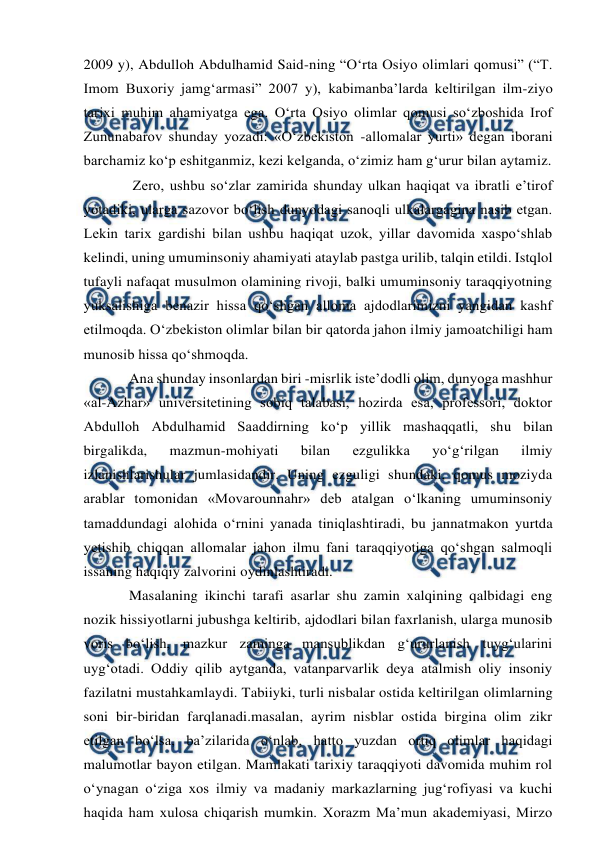  
 
2009 y), Abdulloh Abdulhamid Said-ning “O‘rta Osiyo olimlari qomusi” (“T. 
Imom Buxoriy jamg‘armasi” 2007 y), kabimanba’larda keltirilgan ilm-ziyo 
tarixi muhim ahamiyatga ega. O‘rta Osiyo olimlar qomusi so‘zboshida Irof 
Zununabarov shunday yozadi: «O‘zbekiston -allomalar yurti» degan iborani 
barchamiz ko‘p eshitganmiz, kezi kelganda, o‘zimiz ham g‘urur bilan aytamiz. 
 Zero, ushbu so‘zlar zamirida shunday ulkan haqiqat va ibratli e’tirof 
yotadiki, ularga sazovor bo‘lish dunyodagi sanoqli ulkalargagina nasib etgan. 
Lekin tarix gardishi bilan ushbu haqiqat uzok, yillar davomida xaspo‘shlab 
kelindi, uning umuminsoniy ahamiyati ataylab pastga urilib, talqin etildi. Istqlol 
tufayli nafaqat musulmon olamining rivoji, balki umuminsoniy taraqqiyotning 
yuksalishiga benazir hissa qo‘shgan alloma ajdodlarimizni yangidan kashf 
etilmoqda. O‘zbekiston olimlar bilan bir qatorda jahon ilmiy jamoatchiligi ham 
munosib hissa qo‘shmoqda.  
Ana shunday insonlardan biri -misrlik iste’dodli olim, dunyoga mashhur 
«al-Azhar» universitetining sobiq talabasi, hozirda esa, professori, doktor 
Abdulloh Abdulhamid Saaddirning ko‘p yillik mashaqqatli, shu bilan 
birgalikda, 
mazmun-mohiyati 
bilan 
ezgulikka 
yo‘g‘rilgan 
ilmiy 
izlanishlarishular jumlasidandir. Uning ezguligi shundaki, qomus moziyda 
arablar tomonidan «Movarounnahr» deb atalgan o‘lkaning umuminsoniy 
tamaddundagi alohida o‘rnini yanada tiniqlashtiradi, bu jannatmakon yurtda 
yetishib chiqqan allomalar jahon ilmu fani taraqqiyotiga qo‘shgan salmoqli 
issaning haqiqiy zalvorini oydinlashtiradi.  
Masalaning ikinchi tarafi asarlar shu zamin xalqining qalbidagi eng 
nozik hissiyotlarni jubushga keltirib, ajdodlari bilan faxrlanish, ularga munosib 
voris bo‘lish, mazkur zaminga mansublikdan g‘ururlanish tuyg‘ularini 
uyg‘otadi. Oddiy qilib aytganda, vatanparvarlik deya atalmish oliy insoniy 
fazilatni mustahkamlaydi. Tabiiyki, turli nisbalar ostida keltirilgan olimlarning 
soni bir-biridan farqlanadi.masalan, ayrim nisblar ostida birgina olim zikr 
etilgan bo‘lsa, ba’zilarida o‘nlab, hatto yuzdan ortiq olimlar haqidagi 
malumotlar bayon etilgan. Mamlakati tarixiy taraqqiyoti davomida muhim rol 
o‘ynagan o‘ziga xos ilmiy va madaniy markazlarning jug‘rofiyasi va kuchi 
haqida ham xulosa chiqarish mumkin. Xorazm Ma’mun akademiyasi, Mirzo 
