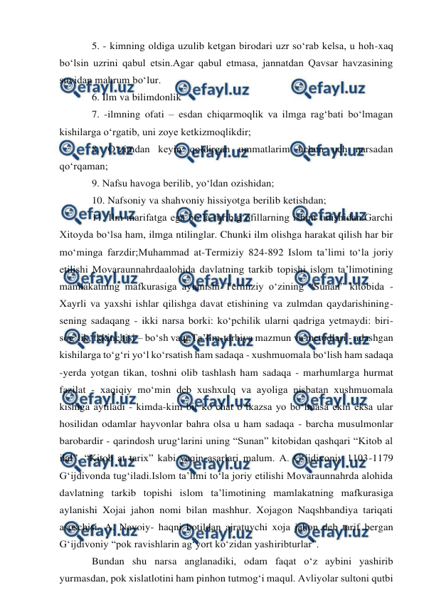  
 
5. - kimning oldiga uzulib ketgan birodari uzr so‘rab kelsa, u hoh-xaq 
bo‘lsin uzrini qabul etsin.Agar qabul etmasa, jannatdan Qavsar havzasining 
suvidan mahrum bo‘lur. 
6. Ilm va bilimdonlik 
7. -ilmning ofati – esdan chiqarmoqlik va ilmga rag‘bati bo‘lmagan 
kishilarga o‘rgatib, uni zoye ketkizmoqlikdir; 
8. O‘zimdan keyin qoldirgan ummatlarim uchun uch narsadan 
qo‘rqaman; 
9. Nafsu havoga berilib, yo‘ldan ozishidan; 
10. Nafsoniy va shahvoniy hissiyotga berilib ketishdan; 
11. Ilm marifatga ega bo‘la turib,g‘ofillarning ishini tutishidan.Garchi 
Xitoyda bo‘lsa ham, ilmga ntilinglar. Chunki ilm olishga harakat qilish har bir 
mo‘minga farzdir;Muhammad at-Termiziy 824-892 Islom ta’limi to‘la joriy 
etilishi Movaraunnahrdaalohida davlatning tarkib topishi islom ta’limotining 
mamlakatning mafkurasiga aylanishi Termiziy o‘zining “Sunan” kitobida - 
Xayrli va yaxshi ishlar qilishga davat etishining va zulmdan qaydarishining-
sening sadaqang - ikki narsa borki: ko‘pchilik ularni qadriga yetmaydi: biri-
sog‘lik, ikkinchisi – bo‘sh vaqt.Ta’lim-tarbiya mazmun va metodlari - adashgan 
kishilarga to‘g‘ri yo‘l ko‘rsatish ham sadaqa - xushmuomala bo‘lish ham sadaqa 
-yerda yotgan tikan, toshni olib tashlash ham sadaqa - marhumlarga hurmat 
fazilat - xaqiqiy mo‘min deb xushxulq va ayoliga nisbatan xushmuomala 
kishiga aytiladi - kimda-kim bir ko‘chat o‘tkazsa yo bo‘lmasa ekin eksa ular 
hosilidan odamlar hayvonlar bahra olsa u ham sadaqa - barcha musulmonlar 
barobardir - qarindosh urug‘larini uning “Sunan” kitobidan qashqari “Kitob al 
ilal”, “Kitob at tarix” kabi yaqin asarlari malum. A. G‘ijdivoniy 1103-1179 
G‘ijdivonda tug‘iladi.Islom ta’limi to‘la joriy etilishi Movaraunnahrda alohida 
davlatning tarkib topishi islom ta’limotining mamlakatning mafkurasiga 
aylanishi Xojai jahon nomi bilan mashhur. Xojagon Naqshbandiya tariqati 
asoschisi. A. Navoiy- haqni botildan ajratuvchi xoja jahon deb tarif bergan 
G‘ijdivoniy “pok ravishlarin ag‘yort ko‘zidan yashiribturlar”. 
Bundan shu narsa anglanadiki, odam faqat o‘z aybini yashirib 
yurmasdan, pok xislatlotini ham pinhon tutmog‘i maqul. Avliyolar sultoni qutbi 
