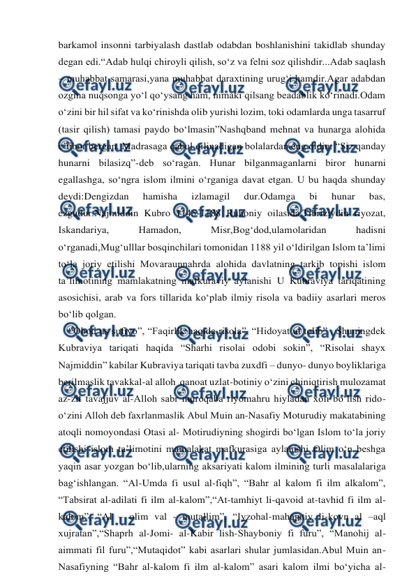  
 
barkamol insonni tarbiyalash dastlab odabdan boshlanishini takidlab shunday 
degan edi.“Adab hulqi chiroyli qilish, so‘z va felni soz qilishdir...Adab saqlash 
– muhabbat samarasi,yana muhabbat daraxtining urug‘i hamdir.Agar adabdan 
ozgina nuqsonga yo‘l qo‘ysang ham, nimaki qilsang beadablik ko‘rinadi.Odam 
o‘zini bir hil sifat va ko‘rinishda olib yurishi lozim, toki odamlarda unga tasarruf 
(tasir qilish) tamasi paydo bo‘lmasin”Nashqband mehnat va hunarga alohida 
e’tibor bergan. Madrasaga qabul qilinadigan bolalardan eng oldin: “Siz qanday 
hunarni bilasizq”-deb so‘ragan. Hunar bilganmaganlarni biror hunarni 
egallashga, so‘ngra islom ilmini o‘rganiga davat etgan. U bu haqda shunday 
deydi:Dengizdan 
hamisha 
izlamagil 
dur.Odamga 
bi 
hunar 
bas, 
ezgudur.Najmiddin Kubro 1145-1188 Ruhoniy oilasida.Tibriziydin riyozat, 
Iskandariya, 
Hamadon, 
Misr,Bog‘dod,ulamolaridan 
hadisni 
o‘rganadi,Mug‘ulllar bosqinchilari tomonidan 1188 yil o‘ldirilgan Islom ta’limi 
to‘la joriy etilishi Movaraunnahrda alohida davlatning tarkib topishi islom 
ta’limotining mamlakatning mafkuraviy aylanishi U Kubraviya tariqatining 
asosichisi, arab va fors tillarida ko‘plab ilmiy risola va badiiy asarlari meros 
bo‘lib qolgan. 
    “Obod us sufiyo”, “Faqirlik haqida risola”, “Hidoyat ut tolib” . Shuningdek 
Kubraviya tariqati haqida “Sharhi risolai odobi sokin”, “Risolai shayx  
Najmiddin” kabilar Kubraviya tariqati tavba zuxdfi – dunyo- dunyo boyliklariga 
berilmaslik tavakkal-al alloh  qanoat uzlat-botiniy o‘zini chiniqtirish mulozamat 
az-zif tavajjuv al-Alloh sabr muroqaba riyomahru hiyladan xoli bo‘lish rido-
o‘zini Alloh deb faxrlanmaslik Abul Muin an-Nasafiy Moturudiy makatabining 
atoqli nomoyondasi Otasi al- Motirudiyning shogirdi bo‘lgan Islom to‘la joriy 
etilishi islom ta’limotini mamalakat mafkurasiga aylanishi Olim o‘n beshga 
yaqin asar yozgan bo‘lib,ularning aksariyati kalom ilmining turli masalalariga 
bag‘ishlangan. “Al-Umda fi usul al-fiqh”, “Bahr al kalom fi ilm alkalom”, 
“Tabsirat al-adilati fi ilm al-kalom”,“At-tamhiyt li-qavoid at-tavhid fi ilm al-
kalom”, “Al – olim val - mutallim”, “Iyzohal-mahajatiy li-kovn al –aql 
xujratan”,“Shaprh al-Jomi- al-Kabir lish-Shayboniy fi furu”, “Manohij al-
aimmati fil furu”,“Mutaqidot” kabi asarlari shular jumlasidan.Abul Muin an-
Nasafiyning “Bahr al-kalom fi ilm al-kalom” asari kalom ilmi bo‘yicha al-
