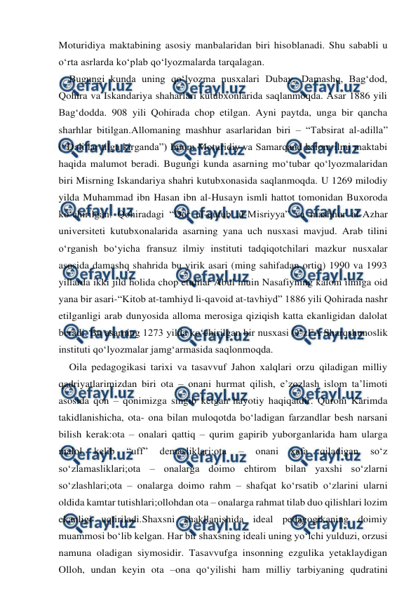  
 
Moturidiya maktabining asosiy manbalaridan biri hisoblanadi. Shu sababli u 
o‘rta asrlarda ko‘plab qo‘lyozmalarda tarqalagan. 
    Bugungi kunda uning qo‘lyozma nusxalari Dubay, Damashq, Bag‘dod, 
Qohira va Iskandariya shaharlari kutubxonlarida saqlanmoqda. Asar 1886 yili 
Bag‘dodda. 908 yili Qohirada chop etilgan. Ayni paytda, unga bir qancha 
sharhlar bitilgan.Allomaning mashhur asarlaridan biri – “Tabsirat al-adilla” 
(“Dalillar tilga kirganda”) Imom Moturidiy va Samarqand kalom ilmi maktabi 
haqida malumot beradi. Bugungi kunda asarning mo‘tubar qo‘lyozmalaridan 
biri Misrning Iskandariya shahri kutubxonasida saqlanmoqda. U 1269 milodiy 
yilda Muhammad ibn Hasan ibn al-Husayn ismli hattot tomonidan Buxoroda 
ko‘chirilgan. Qohiradagi “Dor ul-qutub al-Misriyya” va mashhur al-Azhar 
universiteti kutubxonalarida asarning yana uch nusxasi mavjud. Arab tilini 
o‘rganish bo‘yicha fransuz ilmiy instituti tadqiqotchilari mazkur nusxalar 
asosida damashq shahrida bu yirik asari (ming sahifadan ortiq) 1990 va 1993 
yillarda ikki jild holida chop ettdilar Abul muin Nasafiyning kalom ilmiga oid 
yana bir asari-“Kitob at-tamhiyd li-qavoid at-tavhiyd” 1886 yili Qohirada nashr 
etilganligi arab dunyosida alloma merosiga qiziqish katta ekanligidan dalolat 
beradi. Bu asarning 1273 yilda ko‘chirilgan bir nusxasi O‘zFA Sharqshunoslik 
instituti qo‘lyozmalar jamg‘armasida saqlonmoqda. 
    Oila pedagogikasi tarixi va tasavvuf Jahon xalqlari orzu qiladigan milliy 
qadriyatlarimizdan biri ota – onani hurmat qilish, e’zozlash islom ta’limoti 
asosida qon – qonimizga singib ketgan hayotiy haqiqatdir. Quroni Karimda 
takidlanishicha, ota- ona bilan muloqotda bo‘ladigan farzandlar besh narsani 
bilish kerak:ota – onalari qattiq – qurim gapirib yuborganlarida ham ularga 
malol 
kelib 
“uff” 
demasliklari;ota 
– 
onani 
xafa 
qiladigan 
so‘z 
so‘zlamasliklari;ota – onalarga doimo ehtirom bilan yaxshi so‘zlarni 
so‘zlashlari;ota – onalarga doimo rahm – shafqat ko‘rsatib o‘zlarini ularni 
oldida kamtar tutishlari;ollohdan ota – onalarga rahmat tilab duo qilishlari lozim 
ekanligi uqtiriladi.Shaxsni shakllanishida ideal pedagogikaning doimiy 
muammosi bo‘lib kelgan. Har bir shaxsning ideali uning yo‘lchi yulduzi, orzusi 
namuna oladigan siymosidir. Tasavvufga insonning ezgulika yetaklaydigan 
Olloh, undan keyin ota –ona qo‘yilishi ham milliy tarbiyaning qudratini 

