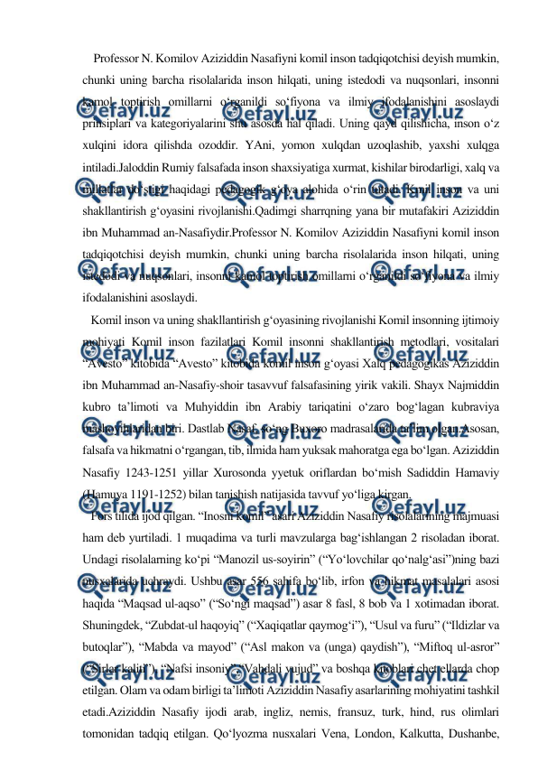  
 
    Professor N. Komilov Aziziddin Nasafiyni komil inson tadqiqotchisi deyish mumkin, 
chunki uning barcha risolalarida inson hilqati, uning istedodi va nuqsonlari, insonni 
kamol toptirish omillarni o‘rganildi so‘fiyona va ilmiy ifodalanishini asoslaydi 
prinsiplari va kategoriyalarini shu asosda hal qiladi. Uning qayd qilishicha, inson o‘z 
xulqini idora qilishda ozoddir. YAni, yomon xulqdan uzoqlashib, yaxshi xulqga 
intiladi.Jaloddin Rumiy falsafada inson shaxsiyatiga xurmat, kishilar birodarligi, xalq va 
millatlar do‘stigi haqidagi pedagogik g‘oya alohida o‘rin tutadi. Kmil inson va uni 
shakllantirish g‘oyasini rivojlanishi.Qadimgi sharrqning yana bir mutafakiri Aziziddin 
ibn Muhammad an-Nasafiydir.Professor N. Komilov Aziziddin Nasafiyni komil inson 
tadqiqotchisi deyish mumkin, chunki uning barcha risolalarida inson hilqati, uning 
istedodi va nuqsonlari, insonni kamol toptirish omillarni o‘rganildi so‘fiyona va ilmiy 
ifodalanishini asoslaydi.  
   Komil inson va uning shakllantirish g‘oyasining rivojlanishi Komil insonning ijtimoiy 
mohiyati Komil inson fazilatlari Komil insonni shakllantirish metodlari, vositalari 
“Avesto” kitobida “Avesto” kitobida komil inson g‘oyasi Xalq pedagogikas Aziziddin 
ibn Muhammad an-Nasafiy-shoir tasavvuf falsafasining yirik vakili. Shayx Najmiddin 
kubro ta’limoti va Muhyiddin ibn Arabiy tariqatini o‘zaro bog‘lagan kubraviya 
mashoyihlaridan biri. Dastlab Nasaf, so‘ng Buxoro madrasalarida ta’lim olgan.Asosan, 
falsafa va hikmatni o‘rgangan, tib, ilmida ham yuksak mahoratga ega bo‘lgan. Aziziddin 
Nasafiy 1243-1251 yillar Xurosonda yyetuk oriflardan bo‘mish Sadiddin Hamaviy 
(Hamuya 1191-1252) bilan tanishish natijasida tavvuf yo‘liga kirgan.  
   Fors tilida ijod qilgan. “Inosni komil” asari Aziziddin Nasafiy risolalarining majmuasi 
ham deb yurtiladi. 1 muqadima va turli mavzularga bag‘ishlangan 2 risoladan iborat. 
Undagi risolalarning ko‘pi “Manozil us-soyirin” (“Yo‘lovchilar qo‘nalg‘asi”)ning bazi 
nusxalarida uchraydi. Ushbu asar 556 sahifa bo‘lib, irfon va hikmat masalalari asosi 
haqida “Maqsad ul-aqso” (“So‘ngi maqsad”) asar 8 fasl, 8 bob va 1 xotimadan iborat. 
Shuningdek, “Zubdat-ul haqoyiq” (“Xaqiqatlar qaymog‘i”), “Usul va furu” (“Ildizlar va 
butoqlar”), “Mabda va mayod” (“Asl makon va (unga) qaydish”), “Miftoq ul-asror” 
(“Sirlar kaliti”), “Nafsi insoniy”,“Vahdali vujud” va boshqa kitoblari chet ellarda chop 
etilgan. Olam va odam birligi ta’limoti Aziziddin Nasafiy asarlarining mohiyatini tashkil 
etadi.Aziziddin Nasafiy ijodi arab, ingliz, nemis, fransuz, turk, hind, rus olimlari 
tomonidan tadqiq etilgan. Qo‘lyozma nusxalari Vena, London, Kalkutta, Dushanbe, 
