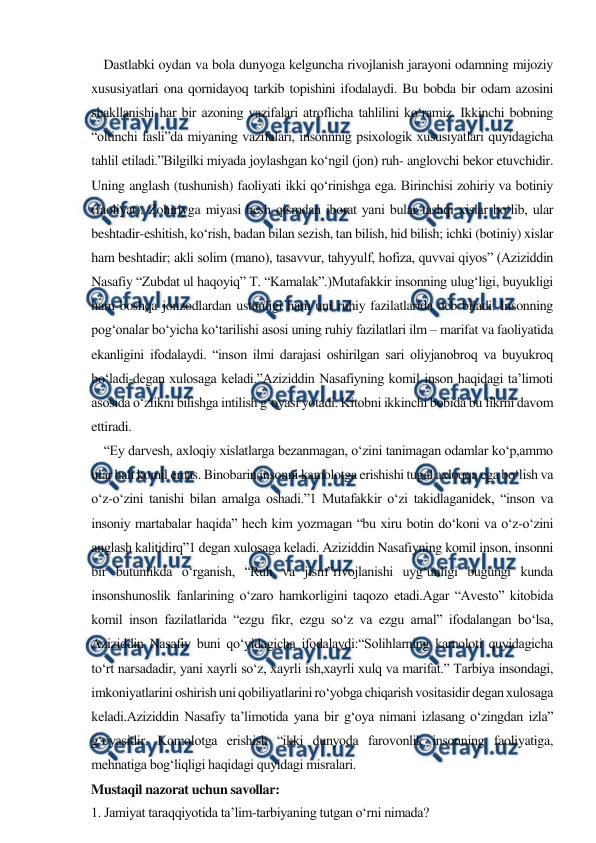  
 
    Dastlabki oydan va bola dunyoga kelguncha rivojlanish jarayoni odamning mijoziy 
xususiyatlari ona qornidayoq tarkib topishini ifodalaydi. Bu bobda bir odam azosini 
shakllanishi har bir azoning vazifalari atroflicha tahlilini ko‘ramiz. Ikkinchi bobning 
“oltinchi fasli”da miyaning vazifalari, insonnnig psixologik xususiyatlari quyidagicha 
tahlil etiladi.”Bilgilki miyada joylashgan ko‘ngil (jon) ruh- anglovchi bekor etuvchidir. 
Uning anglash (tushunish) faoliyati ikki qo‘rinishga ega. Birinchisi zohiriy va botiniy 
(faoliyat). Zohiriyga miyasi besh qismdan iborat yani bular tashqi xislar bo‘lib, ular 
beshtadir-eshitish, ko‘rish, badan bilan sezish, tan bilish, hid bilish; ichki (botiniy) xislar 
ham beshtadir; akli solim (mano), tasavvur, tahyyulf, hofiza, quvvai qiyos” (Aziziddin 
Nasafiy “Zubdat ul haqoyiq” T. “Kamalak”.)Mutafakkir insonning ulug‘ligi, buyukligi 
ham boshqa jonzodlardan ustunligi ham uni ruhiy fazilatlarida deb biladi. Insonning 
pog‘onalar bo‘yicha ko‘tarilishi asosi uning ruhiy fazilatlari ilm – marifat va faoliyatida 
ekanligini ifodalaydi. “inson ilmi darajasi oshirilgan sari oliyjanobroq va buyukroq 
bo‘ladi-degan xulosaga keladi.”Aziziddin Nasafiyning komil inson haqidagi ta’limoti 
asosida o‘zlikni bilishga intilish g‘oyasi yotadi. Kitobni ikkinchi bobida bu fikrni davom 
ettiradi. 
    “Ey darvesh, axloqiy xislatlarga bezanmagan, o‘zini tanimagan odamlar ko‘p,ammo 
ular hali komil emas. Binobarin insonni kamolotga erishishi tugal axloqqa ega bo‘lish va 
o‘z-o‘zini tanishi bilan amalga oshadi.”1 Mutafakkir o‘zi takidlaganidek, “inson va 
insoniy martabalar haqida” hech kim yozmagan “bu xiru botin do‘koni va o‘z-o‘zini 
anglash kalitidirq”1 degan xulosaga keladi. Aziziddin Nasafiyning komil inson, insonni 
bir butunlikda o‘rganish, “Ruh va jism”rivojlanishi uyg‘unligi bugungi kunda 
insonshunoslik fanlarining o‘zaro hamkorligini taqozo etadi.Agar “Avesto” kitobida 
komil inson fazilatlarida “ezgu fikr, ezgu so‘z va ezgu amal” ifodalangan bo‘lsa, 
Aziziddin Nasafiy buni qo‘yidagicha ifodalaydi:“Solihlarning kamoloti quyidagicha 
to‘rt narsadadir, yani xayrli so‘z, xayrli ish,xayrli xulq va marifat.” Tarbiya insondagi, 
imkoniyatlarini oshirish uni qobiliyatlarini ro‘yobga chiqarish vositasidir degan xulosaga 
keladi.Aziziddin Nasafiy ta’limotida yana bir g‘oya nimani izlasang o‘zingdan izla” 
g‘oyasidir. Komolotga erishish “ikki dunyoda farovonlik insonning faoliyatiga, 
mehnatiga bog‘liqligi haqidagi quyidagi misralari. 
Mustaqil nazorat uchun savollar: 
1. Jamiyat taraqqiyotida ta’lim-tarbiyaning tutgan o‘rni nimada? 
