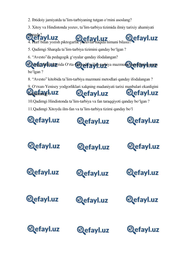  
 
2. Ibtidoiy jamiyatda ta’lim-tarbiyaning tutgan o‘rnini asoslang? 
3. Xitoy va Hindistonda yozuv, ta’lim-tarbiya tizimida ilmiy tarixiy ahamiyati 
nimada? 
4. Harf bilan yozish piktogarfik yozuvlar haqida nimani bilasiz? 
5. Qadimgi Sharqda ta’lim-tarbiya tizimini qanday bo‘lgan ? 
6. “Avesto”da pedagogik g‘oyalar qanday ifodalangan? 
7. Urug‘chilik davrida O‘rta-Osiyoda ta’lim-tarbiya mazmuni, metodlari qanaqa 
bo‘lgan ? 
8. “Avesto” kitobida ta’lim-tarbiya mazmuni metodlari qanday ifodalangan ? 
9. O‘rxun-Yenisey yodgorliklari xalqning madaniyati tarixi manbalari ekanligini 
tushuntiring ? 
10.Qadimgi Hindistonda ta’lim-tarbiya va fan taraqqiyoti qanday bo‘lgan ? 
11.Qadimgi Xitoyda ilm-fan va ta’lim-tarbiya tizimi qanday bo‘l 
 
