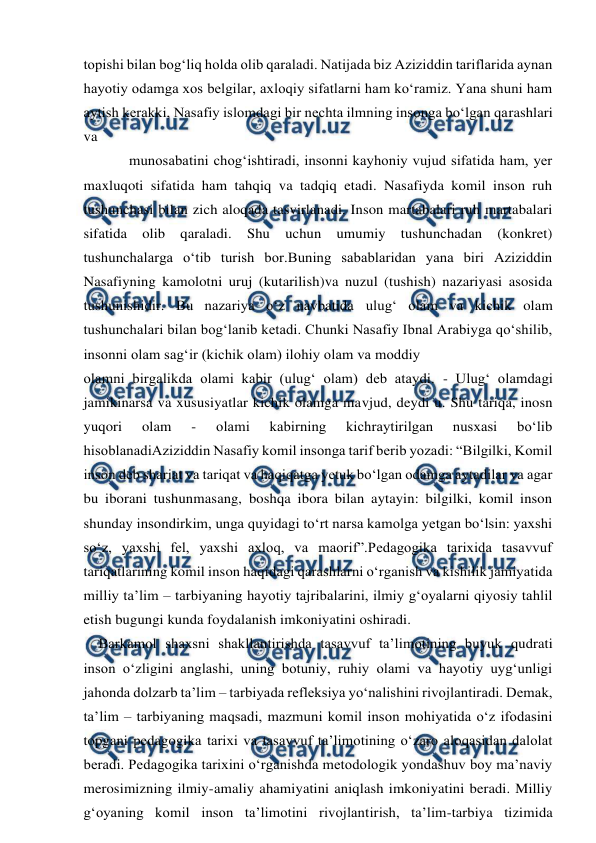  
 
topishi bilan bog‘liq holda olib qaraladi. Natijada biz Aziziddin tariflarida aynan 
hayotiy odamga xos belgilar, axloqiy sifatlarni ham ko‘ramiz. Yana shuni ham 
aytish kerakki, Nasafiy islomdagi bir nechta ilmning insonga bo‘lgan qarashlari 
va 
munosabatini chog‘ishtiradi, insonni kayhoniy vujud sifatida ham, yer 
maxluqoti sifatida ham tahqiq va tadqiq etadi. Nasafiyda komil inson ruh 
tushunchasi bilan zich aloqada tasvirlanadi. Inson martabalari ruh martabalari 
sifatida olib qaraladi. 
Shu 
uchun umumiy tushunchadan (konkret) 
tushunchalarga o‘tib turish bor.Buning sabablaridan yana biri Aziziddin 
Nasafiyning kamolotni uruj (kutarilish)va nuzul (tushish) nazariyasi asosida 
tushunishidir. Bu nazariya o‘z navbatida ulug‘ olam va kichik olam 
tushunchalari bilan bog‘lanib ketadi. Chunki Nasafiy Ibnal Arabiyga qo‘shilib, 
insonni olam sag‘ir (kichik olam) ilohiy olam va moddiy 
olamni birgalikda olami kabir (ulug‘ olam) deb ataydi. - Ulug‘ olamdagi 
jamikinarsa va xususiyatlar kichik olamga mavjud, deydi u. Shu tariqa, inosn 
yuqori 
olam 
- 
olami 
kabirning 
kichraytirilgan 
nusxasi 
bo‘lib 
hisoblanadiAziziddin Nasafiy komil insonga tarif berib yozadi: “Bilgilki, Komil 
inson deb shariat va tariqat va haqiqatga yetuk bo‘lgan odamga aytadilar va agar 
bu iborani tushunmasang, boshqa ibora bilan aytayin: bilgilki, komil inson 
shunday insondirkim, unga quyidagi to‘rt narsa kamolga yetgan bo‘lsin: yaxshi 
so‘z, yaxshi fel, yaxshi axloq, va maorif”.Pedagogika tarixida tasavvuf 
tariqatlarining komil inson haqidagi qarashlarni o‘rganish va kishilik jamiyatida 
milliy ta’lim – tarbiyaning hayotiy tajribalarini, ilmiy g‘oyalarni qiyosiy tahlil 
etish bugungi kunda foydalanish imkoniyatini oshiradi.  
    Barkamol shaxsni shakllantirishda tasavvuf ta’limotining buyuk qudrati 
inson o‘zligini anglashi, uning botuniy, ruhiy olami va hayotiy uyg‘unligi 
jahonda dolzarb ta’lim – tarbiyada refleksiya yo‘nalishini rivojlantiradi. Demak, 
ta’lim – tarbiyaning maqsadi, mazmuni komil inson mohiyatida o‘z ifodasini 
topgani pedagogika tarixi va tasavvuf ta’limotining o‘zaro aloqasidan dalolat 
beradi. Pedagogika tarixini o‘rganishda metodologik yondashuv boy ma’naviy 
merosimizning ilmiy-amaliy ahamiyatini aniqlash imkoniyatini beradi. Milliy 
g‘oyaning komil inson ta’limotini rivojlantirish, ta’lim-tarbiya tizimida 
