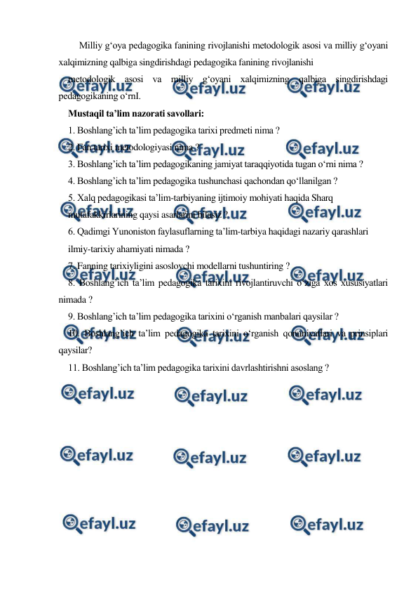  
 
     Milliy g‘oya pedagogika fanining rivojlanishi metodologik asosi va milliy g‘oyani 
xalqimizning qalbiga singdirishdagi pedagogika fanining rivojlanishi 
metodologik asosi va milliy g‘oyani xalqimizning qalbiga singdirishdagi 
pedagogikaning o‘rnI. 
Mustaqil ta’lim nazorati savollari: 
1. Boshlang’ich ta’lim pedagogika tarixi predmeti nima ? 
2. Fan tarixi metodologiyasi nima ? 
3. Boshlang’ich ta’lim pedagogikaning jamiyat taraqqiyotida tugan o‘rni nima ? 
4. Boshlang’ich ta’lim pedagogika tushunchasi qachondan qo‘llanilgan ? 
5. Xalq pedagogikasi ta’lim-tarbiyaning ijtimoiy mohiyati haqida Sharq 
mutafakkirlarining qaysi asarlarini bilasiz ? 
6. Qadimgi Yunoniston faylasuflarning ta’lim-tarbiya haqidagi nazariy qarashlari 
ilmiy-tarixiy ahamiyati nimada ? 
7. Fanning tarixiyligini asoslovchi modellarni tushuntiring ? 
8. Boshlang’ich ta’lim pedagogika tarixini rivojlantiruvchi o‘ziga xos xususiyatlari 
nimada ? 
9. Boshlang’ich ta’lim pedagogika tarixini o‘rganish manbalari qaysilar ? 
10. Boshlang’ich ta’lim pedagogika tarixini o‘rganish qonuniyatlari va prinsiplari 
qaysilar? 
11. Boshlang’ich ta’lim pedagogika tarixini davrlashtirishni asoslang ? 
 
