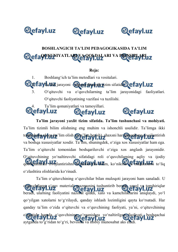  
 
 
 
 
 
BOSHLANGICH TA’LIM PEDAGOGIKASIDA TA’LIM 
QONUNIYATLARI VA QOLDALARI VA PRINSIPLARI. 
 
Reja: 
1. 
Boshlang‘ich ta’lim metodlari va vositalari. 
2. 
Ta’lim jarayoni - yagona dinamik tizim sifatida.  
3. 
O‘qituvchi va o‘quvchilarning ta’lim jarayonidagi faoliyatlari. 
O‘qituvchi faoliyatining vazifasi va tuzilishi. 
4. 
Ta’lim qonuniyatlari va tamoyillari.  
 
Ta’lim jarayoni yaxlit tizim sifatida. Ta’lim tushunchasi va mohiyati. 
Ta’lim tizimli bilim olishning eng muhim va ishonchli usulidir. Ta’limga ikki 
tomonlama aloqa (ta’lim olish va ta’lim berish), shaxsni har tomonlama rivojlantirish 
va boshqa xususiyatlar xosdir. Ta’lim, shuningdek, o‘ziga xos xususiyatlar ham ega. 
Ta’lim o‘qituvchi tomonidan boshqariluvchi o‘ziga xos anglash jarayonidir. 
O‘qituvchining yo‘naltiruvchi sifatidagi roli o‘quvchilarning aqliy va ijodiy 
qobiliyatlarini rivojlantirishni ta’minlovchi bilim, ko‘nikma va malakalarni to‘liq 
o‘zlashtira olishlarida ko‘rinadi. 
Ta’lim o‘qituvchining o‘quvchilar bilan muloqoti jarayoni ham sanaladi. U 
o‘quvchilarga o‘quv materiali mazmunini tushuntirib beradi, savol va topshiriqlar 
beradi, ularning faoliyatini nazorat qiladi, xato va kamchiliklarini aniqlaydi, yo‘l 
qo‘yilgan xatolarni to‘g‘rilaydi, qanday ishlash lozimligini qayta ko‘rsatadi. Har 
qanday ta’lim o‘zida o‘qituvchi va o‘quvchining faoliyati, ya’ni, o‘qituvchining 
o‘rgatish hamda o‘quvchining o‘rganishga yo‘naltirilgan faoliyati, boshqachai 
aytganda to‘g‘ridan to‘g‘ri, bevosita va nisbiy munosabat aks etadi. 
