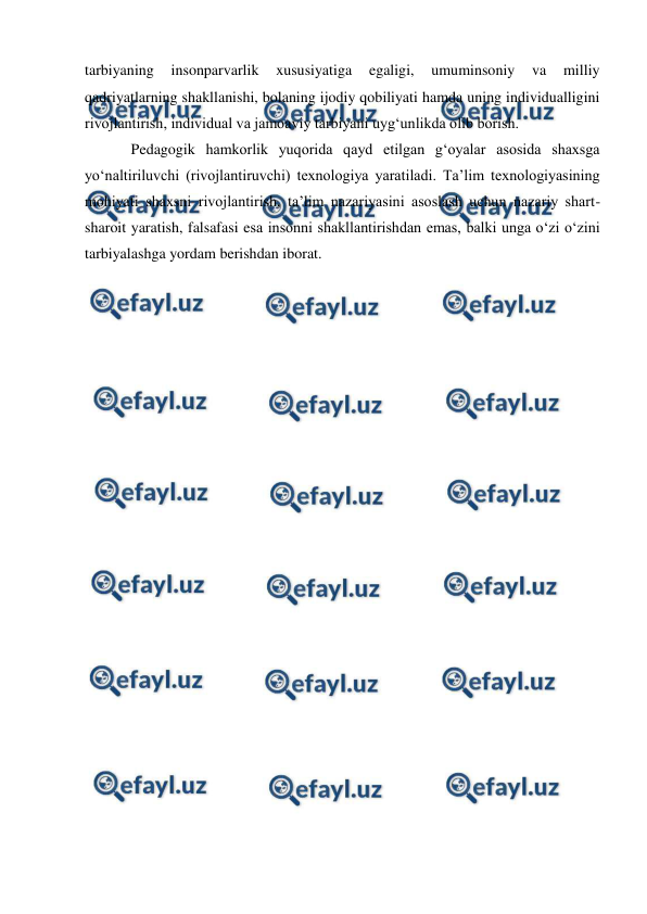  
 
 
tarbiyaning 
insonparvarlik 
xususiyatiga 
egaligi, 
umuminsoniy 
va 
milliy 
qadriyatlarning shakllanishi, bolaning ijodiy qobiliyati hamda uning individualligini 
rivojlantirish, individual va jamoaviy tarbiyani uyg‘unlikda olib borish. 
Pedagogik hamkorlik yuqorida qayd etilgan g‘oyalar asosida shaxsga 
yo‘naltiriluvchi (rivojlantiruvchi) texnologiya yaratiladi. Ta’lim texnologiyasining 
mohiyati shaxsni rivojlantirish, ta’lim nazariyasini asoslash uchun nazariy shart-
sharoit yaratish, falsafasi esa insonni shakllantirishdan emas, balki unga o‘zi o‘zini 
tarbiyalashga yordam berishdan iborat. 
