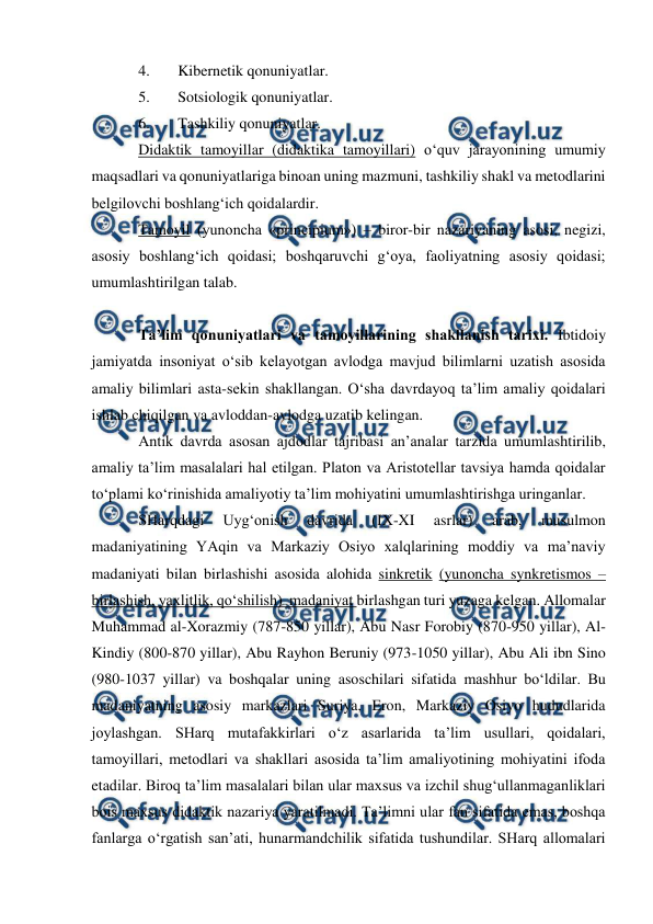  
 
 
4. 
Kibernetik qonuniyatlar.  
5. 
Sotsiologik qonuniyatlar.   
6. 
Tashkiliy qonuniyatlar.  
Didaktik tamoyillar (didaktika tamoyillari) o‘quv jarayonining umumiy 
maqsadlari va qonuniyatlariga binoan uning mazmuni, tashkiliy shakl va metodlarini 
belgilovchi boshlang‘ich qoidalardir. 
Tamoyil (yunoncha «principium») – biror-bir nazariyaning asosi, negizi, 
asosiy boshlang‘ich qoidasi; boshqaruvchi g‘oya, faoliyatning asosiy qoidasi; 
umumlashtirilgan talab. 
 
Ta’lim qonuniyatlari va tamoyillarining shakllanish tarixi. Ibtidoiy 
jamiyatda insoniyat o‘sib kelayotgan avlodga mavjud bilimlarni uzatish asosida 
amaliy bilimlari asta-sekin shakllangan. O‘sha davrdayoq ta’lim amaliy qoidalari 
ishlab chiqilgan va avloddan-avlodga uzatib kelingan. 
Antik davrda asosan ajdodlar tajribasi an’analar tarzida umumlashtirilib,  
amaliy ta’lim masalalari hal etilgan. Platon va Aristotellar tavsiya hamda qoidalar 
to‘plami ko‘rinishida amaliyotiy ta’lim mohiyatini umumlashtirishga uringanlar. 
SHarqdagi 
Uyg‘onish 
davrida 
(IX-XI 
asrlar) 
arab, 
musulmon 
madaniyatining YAqin va Markaziy Osiyo xalqlarining moddiy va ma’naviy 
madaniyati bilan birlashishi asosida alohida sinkretik (yunoncha synkretismos – 
birlashish, yaxlitlik, qo‘shilish)  madaniyat birlashgan turi yuzaga kelgan. Allomalar 
Muhammad al-Xorazmiy (787-850 yillar), Abu Nasr Forobiy (870-950 yillar), Al-
Kindiy (800-870 yillar), Abu Rayhon Beruniy (973-1050 yillar), Abu Ali ibn Sino 
(980-1037 yillar) va boshqalar uning asoschilari sifatida mashhur bo‘ldilar. Bu 
madaniyatning asosiy markazlari Suriya, Eron, Markaziy Osiyo hududlarida 
joylashgan. SHarq mutafakkirlari o‘z asarlarida ta’lim usullari, qoidalari, 
tamoyillari, metodlari va shakllari asosida ta’lim amaliyotining mohiyatini ifoda 
etadilar. Biroq ta’lim masalalari bilan ular maxsus va izchil shug‘ullanmaganliklari 
bois maxsus didaktik nazariya yaratilmadi. Ta’limni ular fan sifatida emas, boshqa 
fanlarga o‘rgatish san’ati, hunarmandchilik sifatida tushundilar. SHarq allomalari 
