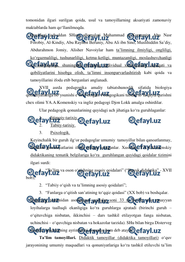  
 
 
tomonidan ilgari surilgan qoida, usul va tamoyillarning aksariyati zamonaviy 
maktablarda ham qo‘llanilmoqda. 
Quyidagi jadvaldan SHarq allomalari Muhammad al-Xorazmiy, Abu Nasr 
Forobiy, Al-Kindiy, Abu Rayhon Beruniy, Abu Ali ibn Sino, Muslihiddin Sa’diy, 
Abdurahmon Jomiy, Alisher Navoiylar ham ta’limning ilmiyligi, ongliligi, 
ko‘rgazmaliligi, tushunarliligi, ketma-ketligi, muntazamligi, moslashuvchanligi 
va mustaqilligi, shuningdek, bolaning individual xususiyatlari, layoqati va 
qobiliyatlarini hisobga olish, ta’limni insonparvarlashtirish kabi qoida va 
tamoyillarini ifoda etib berganlari anglanadi.  
XVII asrda pedagogika amaliy tabiatshunoslik sifatida biologiya 
qonuniyatlariga bo‘ysunishi e’tirof etilgan. Pedagogikani tubdan to‘la qayta qurishni 
chex olimi YA.A.Komenskiy va ingliz pedagogi Djon Lokk amalga oshirdilar.  
Ular pedagogik qonunlarining quyidagi uch jihatiga ko‘ra guruhlaganlar: 
1. 
Ijtimoiy-tarixiy. 
2. 
Tabiiy-tarixiy. 
3. 
Psixologik.  
Keyinchalik bir guruh ilg‘or pedagoglar umumiy  tamoyillar bilan qanoatlanmay, 
didaktik qonuniyatlarini ifoda etishga uringanlar. Xususan, YA.A.Komenskiy 
didaktikaning tematik belgilariga ko‘ra  guruhlangan quyidagi qoidalar tizimini 
ilgari surdi: 
1. “Ta’lim va oson o‘qishning asosiy qoidalari” (“Buyuk didaktika” - XVII 
bob); 
2. “Tabiiy o‘qish va ta’limning asosiy qoidalari”; 
3. “Fanlarga o‘qitish san’atining to‘qqiz qoidasi” (XX bob) va boshqalar.  
Disterveg tomonidan asoslangan qoidalar soni 33 ta bo‘lib, ular muayyan 
loyihalarga taalluqli ekanligiga ko‘ra guruhlarga ajratadi (birinchi guruh – 
o‘qituvchiga nisbatan, ikkinchisi – dars tashkil etilayotgan fanga nisbatan, 
uchinchisi – o‘quvchiga nisbatan va hokazolar tarzida). SHu bilan birga Disterveg 
mazkur  qoidalarning ayrimlarini qonunlar ham deb ataydi. 
Ta’lim tamoyillari. Didaktik tamoyillar (didaktika tamoyillari) o‘quv 
jarayonining umumiy maqsadlari va qonuniyatlariga ko‘ra tashkil etiluvchi ta’lim 
