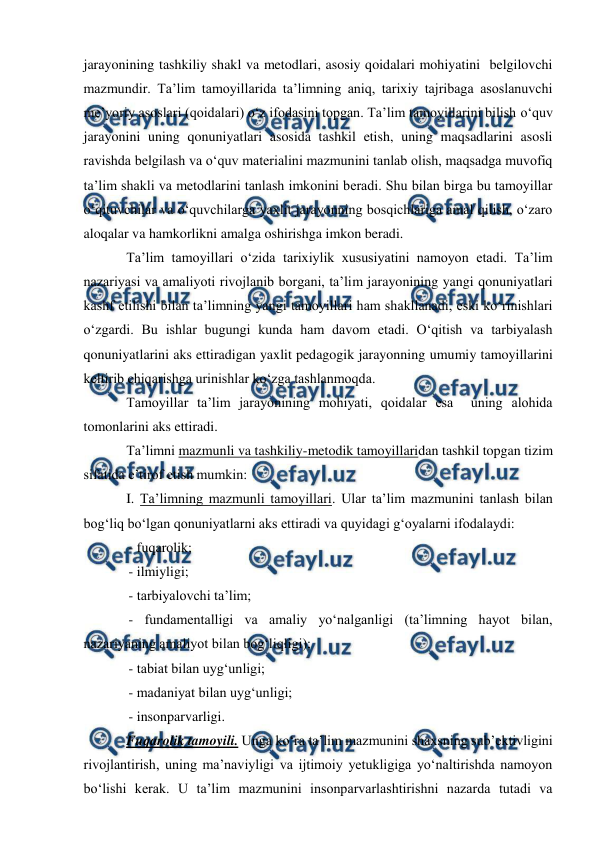  
 
 
jarayonining tashkiliy shakl va metodlari, asosiy qoidalari mohiyatini  belgilovchi 
mazmundir. Ta’lim tamoyillarida ta’limning aniq, tarixiy tajribaga asoslanuvchi 
me’yoriy asoslari (qoidalari) o‘z ifodasini topgan. Ta’lim tamoyillarini bilish o‘quv 
jarayonini uning qonuniyatlari asosida tashkil etish, uning maqsadlarini asosli 
ravishda belgilash va o‘quv materialini mazmunini tanlab olish, maqsadga muvofiq 
ta’lim shakli va metodlarini tanlash imkonini beradi. Shu bilan birga bu tamoyillar 
o‘qituvchilar va o‘quvchilarga yaxlit jarayonning bosqichlariga amal qilish, o‘zaro 
aloqalar va hamkorlikni amalga oshirishga imkon beradi. 
Ta’lim tamoyillari o‘zida tarixiylik xususiyatini namoyon etadi. Ta’lim 
nazariyasi va amaliyoti rivojlanib borgani, ta’lim jarayonining yangi qonuniyatlari 
kashf etilishi bilan ta’limning yangi tamoyillari ham shakllanadi, eski ko‘rinishlari 
o‘zgardi. Bu ishlar bugungi kunda ham davom etadi. O‘qitish va tarbiyalash 
qonuniyatlarini aks ettiradigan yaxlit pedagogik jarayonning umumiy tamoyillarini 
keltirib chiqarishga urinishlar ko‘zga tashlanmoqda. 
Tamoyillar ta’lim jarayonining mohiyati, qoidalar esa  uning alohida 
tomonlarini aks ettiradi. 
Ta’limni mazmunli va tashkiliy-metodik tamoyillaridan tashkil topgan tizim 
sifatida e’tirof etish mumkin:  
I. Ta’limning mazmunli tamoyillari. Ular ta’lim mazmunini tanlash bilan 
bog‘liq bo‘lgan qonuniyatlarni aks ettiradi va quyidagi g‘oyalarni ifodalaydi: 
- fuqarolik; 
- ilmiyligi; 
- tarbiyalovchi ta’lim; 
- fundamentalligi va amaliy yo‘nalganligi (ta’limning hayot bilan, 
nazariyaning amaliyot bilan bog‘liqligi); 
- tabiat bilan uyg‘unligi; 
- madaniyat bilan uyg‘unligi; 
- insonparvarligi. 
Fuqarolik tamoyili. Unga ko‘ra ta’lim mazmunini shaxsning sub’ektivligini 
rivojlantirish, uning ma’naviyligi va ijtimoiy yetukligiga yo‘naltirishda namoyon 
bo‘lishi kerak. U ta’lim mazmunini insonparvarlashtirishni nazarda tutadi va 
