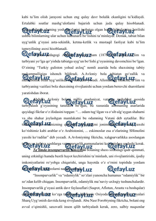  
 
 
kabi ta’lim olish jarayoni uchun eng qulay davr bolalik ekanligini ta’kidlaydi. 
Ertalabki soatlar mashg‘ulotlarni bajarish uchun juda qulay hisoblanadi. 
O‘quvchilarga ularning yosh davrlarini inobatga olgan holda bilimlarning berilishi 
ushbu bilimlarning ular uchun tushunarli bo‘lishini ta’minlaydi. Demak, tabiat bilan 
uyg‘unlik g‘oyasi asta-sekinlik, ketma-ketlik va mustaqil faoliyat kabi ta’lim 
tamoyilining asosi hisoblanadi.  
O‘zbek pedagogi Abdulla Avloniy ham (1878-1934 yillar) ta’lim va 
tarbiyani yo‘lga qo‘yishda tabiatga uyg‘un bo‘lishi g‘oyasining davomchisi bo‘lgan. 
O‘zining “Turkiy guliston yohud axloq” nomli asarida bola shaxsining tabiiy  
mukammalligiga ishonch bildiradi. A.Avloniy bola tabiatan go‘zallik va 
mehribonlik bilan uyg‘unlikda tug‘iladi deb yozadi. Allomaning fikricha, ta’lim va 
tarbiyaning vazifasi bola shaxsining rivojlanishi uchun yordam beruvchi sharoitlarni 
yaratishdan iborat.  
Abdulla Avloniy bolani milliy madaniyat, vatanga muhabbat asosida 
tarbiyalash g‘oyasining tarafdori bo‘lgan, bu xususida allomaning asarlarida 
quyidagi fikrlar o‘z ifodasini topgan: “.... odam tug‘ilgan va o‘sib ulg‘aygan shaharni 
va shu shahar joylashgan mamlakatni bu odamning Vatani deb aytadilar. Biz 
turkistonliklar o‘zimizning quyoshli  diyorimizni jonimizdan ham ortiq yaxshi 
ko‘rishimiz kabi arablar o‘z Arabistonini, ... eskimoslar esa o‘zlarining SHimolini 
yaxshi ko‘radilar” deb yozadi. A.Avloniyning fikricha, xalqparvarlikka asoslangan 
ta’lim va tarbiya yoshlarga vatanparvarlik namunalarini ko‘rsatishga undashi kerak.  
Ta’limda insonparvarlik tamoyilini bolaning shaxs sifatidagi qadr-qimmati, 
uning erkinligi hamda baxtli hayot kechirishini ta’minlash, uni rivojlantirishi, ijodiy 
imkoniyatlarini ro‘yobga chiqarishi, unga hayotda o‘z o‘rnini topishda yordam 
ko‘rsatishi va hokazolarni nazarda tutadi.  
“Insonparvarlik” va “odamiylik” so‘zlari yunoncha humanus “odamiylik” bir 
so‘zdan kelib chiqqan. Insonparvarlik, odamiylik ma’naviy-axloqiy tushunchalardir. 
Insonparvarlik g‘oyasi antik davr faylasuflari (Suqrot, Aflotun, Arastu va boshqalar) 
qarashlarida ilk bor ko‘zga tashlanadi. Markaziy Osiyoda insonparvarlik g‘oyalari 
Sharq Uyg‘onish davrida keng rivojlandi. Abu Nasr Forobiyning fikricha, bolani eng 
avval o‘qimishli, saxovatli inson qilib tarbiyalash kerak, zero, salbiy nuqsonlar 
