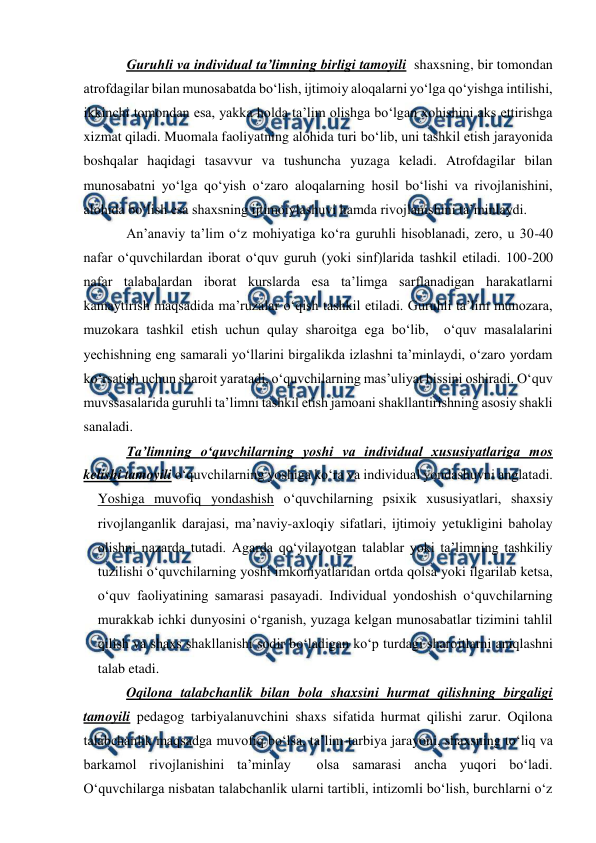  
 
 
Guruhli va individual ta’limning birligi tamoyili  shaxsning, bir tomondan  
atrofdagilar bilan munosabatda bo‘lish, ijtimoiy aloqalarni yo‘lga qo‘yishga intilishi, 
ikkinchi tomondan esa, yakka holda ta’lim olishga bo‘lgan xohishini aks ettirishga 
xizmat qiladi. Muomala faoliyatning alohida turi bo‘lib, uni tashkil etish jarayonida 
boshqalar haqidagi tasavvur va tushuncha yuzaga keladi. Atrofdagilar bilan 
munosabatni yo‘lga qo‘yish o‘zaro aloqalarning hosil bo‘lishi va rivojlanishini, 
alohida bo‘lish esa shaxsning ijtimoiylashuvi hamda rivojlanishini ta’minlaydi. 
An’anaviy ta’lim o‘z mohiyatiga ko‘ra guruhli hisoblanadi, zero, u 30-40 
nafar o‘quvchilardan iborat o‘quv guruh (yoki sinf)larida tashkil etiladi. 100-200 
nafar talabalardan iborat kurslarda esa ta’limga sarflanadigan harakatlarni 
kamaytirish maqsadida ma’ruzalar o‘qish tashkil etiladi. Guruhli ta’lim munozara, 
muzokara tashkil etish uchun qulay sharoitga ega bo‘lib,  o‘quv masalalarini 
yechishning eng samarali yo‘llarini birgalikda izlashni ta’minlaydi, o‘zaro yordam 
ko‘rsatish uchun sharoit yaratadi, o‘quvchilarning mas’uliyat hissini oshiradi. O‘quv 
muvssasalarida guruhli ta’limni tashkil etish jamoani shakllantirishning asosiy shakli 
sanaladi.  
Ta’limning o‘quvchilarning yoshi va individual xususiyatlariga mos 
kelishi tamoyili o‘quvchilarning yoshiga ko‘ra va individual yondashuvni anglatadi. 
Yoshiga muvofiq yondashish o‘quvchilarning psixik xususiyatlari, shaxsiy 
rivojlanganlik darajasi, ma’naviy-axloqiy sifatlari, ijtimoiy yetukligini baholay 
olishni nazarda tutadi. Agarda qo‘yilayotgan talablar yoki ta’limning tashkiliy 
tuzilishi o‘quvchilarning yoshi imkoniyatlaridan ortda qolsa yoki ilgarilab ketsa, 
o‘quv faoliyatining samarasi pasayadi. Individual yondoshish o‘quvchilarning 
murakkab ichki dunyosini o‘rganish, yuzaga kelgan munosabatlar tizimini tahlil 
qilish va shaxs shakllanishi sodir bo‘ladigan ko‘p turdagi sharoitlarni aniqlashni 
talab etadi. 
Oqilona talabchanlik bilan bola shaxsini hurmat qilishning birgaligi 
tamoyili pedagog tarbiyalanuvchini shaxs sifatida hurmat qilishi zarur. Oqilona 
talabchanlik maqsadga muvofiq bo‘lsa, ta’lim-tarbiya jarayoni, shaxsning to‘liq va 
barkamol rivojlanishini ta’minlay  olsa samarasi ancha yuqori bo‘ladi. 
O‘quvchilarga nisbatan talabchanlik ularni tartibli, intizomli bo‘lish, burchlarni o‘z 
