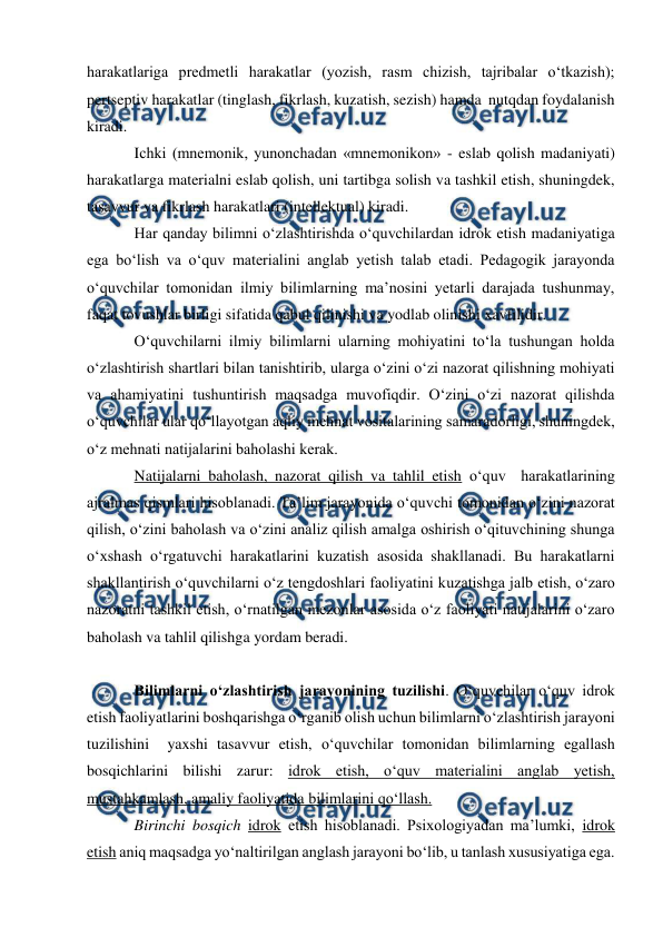  
 
 
harakatlariga predmetli harakatlar (yozish, rasm chizish, tajribalar o‘tkazish); 
pertseptiv harakatlar (tinglash, fikrlash, kuzatish, sezish) hamda  nutqdan foydalanish 
kiradi. 
Ichki (mnemonik, yunonchadan «mnemonikon» - eslab qolish madaniyati) 
harakatlarga materialni eslab qolish, uni tartibga solish va tashkil etish, shuningdek, 
tasavvur va fikrlash harakatlari (intellektual) kiradi. 
Har qanday bilimni o‘zlashtirishda o‘quvchilardan idrok etish madaniyatiga 
ega bo‘lish va o‘quv materialini anglab yetish talab etadi. Pedagogik jarayonda 
o‘quvchilar tomonidan ilmiy bilimlarning ma’nosini yetarli darajada tushunmay, 
faqat tovushlar birligi sifatida qabul qilinishi va yodlab olinishi xavfilidir.  
O‘quvchilarni ilmiy bilimlarni ularning mohiyatini to‘la tushungan holda 
o‘zlashtirish shartlari bilan tanishtirib, ularga o‘zini o‘zi nazorat qilishning mohiyati 
va ahamiyatini tushuntirish maqsadga muvofiqdir. O‘zini o‘zi nazorat qilishda 
o‘quvchilar ular qo‘llayotgan aqliy mehnat vositalarining samaradorligi, shuningdek, 
o‘z mehnati natijalarini baholashi kerak. 
Natijalarni baholash, nazorat qilish va tahlil etish o‘quv  harakatlarining 
ajralmas qismlari hisoblanadi. Ta’lim jarayonida o‘quvchi tomonidan o‘zini nazorat 
qilish, o‘zini baholash va o‘zini analiz qilish amalga oshirish o‘qituvchining shunga 
o‘xshash o‘rgatuvchi harakatlarini kuzatish asosida shakllanadi. Bu harakatlarni 
shakllantirish o‘quvchilarni o‘z tengdoshlari faoliyatini kuzatishga jalb etish, o‘zaro 
nazoratni tashkil etish, o‘rnatilgan mezonlar asosida o‘z faoliyati natijalarini o‘zaro 
baholash va tahlil qilishga yordam beradi. 
 
Bilimlarni o‘zlashtirish jarayonining tuzilishi. O‘quvchilar o‘quv idrok 
etish faoliyatlarini boshqarishga o‘rganib olish uchun bilimlarni o‘zlashtirish jarayoni 
tuzilishini  yaxshi tasavvur etish, o‘quvchilar tomonidan bilimlarning egallash 
bosqichlarini bilishi zarur: idrok etish, o‘quv materialini anglab yetish, 
mustahkamlash, amaliy faoliyatida bilimlarini qo‘llash. 
Birinchi bosqich idrok etish hisoblanadi. Psixologiyadan ma’lumki, idrok 
etish aniq maqsadga yo‘naltirilgan anglash jarayoni bo‘lib, u tanlash xususiyatiga ega. 
