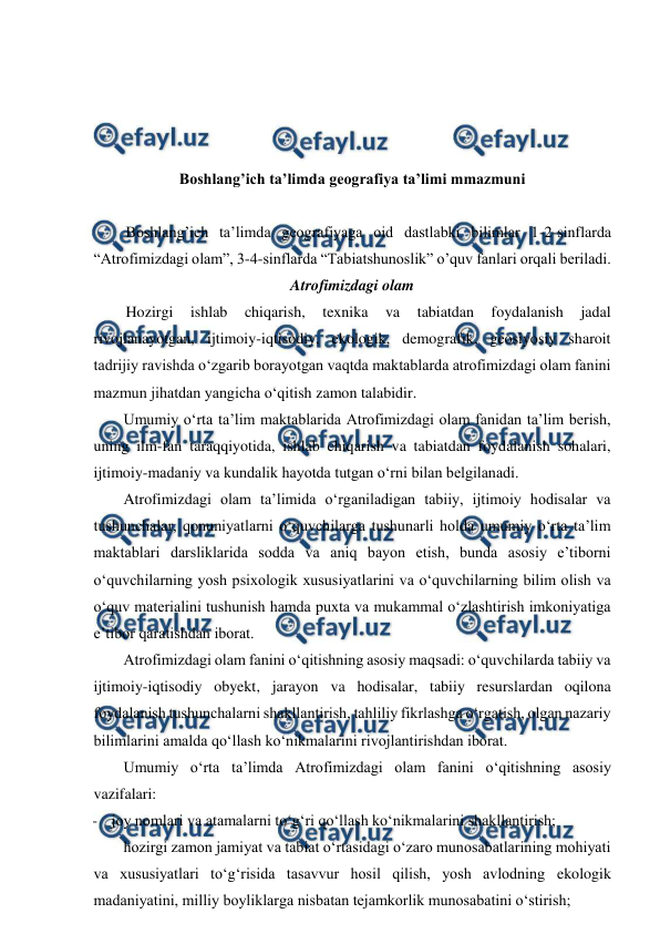  
 
 
 
 
 
Boshlang’ich ta’limda geografiya ta’limi mmazmuni 
 
Boshlang’ich ta’limda geografiyaga oid dastlabki bilimlar 1-2-sinflarda 
“Atrofimizdagi olam”, 3-4-sinflarda “Tabiatshunoslik” o’quv fanlari orqali beriladi. 
Atrofimizdagi olam 
Hozirgi 
ishlab 
chiqarish, 
texnika 
va 
tabiatdan 
foydalanish 
jadal 
rivojlanayotgan, ijtimoiy-iqtisodiy, ekologik, demografik, geosiyosiy sharoit 
tadrijiy ravishda o‘zgarib borayotgan vaqtda maktablarda atrofimizdagi olam fanini 
mazmun jihatdan yangicha o‘qitish zamon talabidir. 
Umumiy o‘rta ta’lim maktablarida Atrofimizdagi olam fanidan ta’lim berish, 
uning ilm-fan taraqqiyotida, ishlab chiqarish va tabiatdan foydalanish sohalari, 
ijtimoiy-madaniy va kundalik hayotda tutgan o‘rni bilan belgilanadi. 
Atrofimizdagi olam ta’limida o‘rganiladigan tabiiy, ijtimoiy hodisalar va 
tushunchalar, qonuniyatlarni o‘quvchilarga tushunarli holda umumiy o‘rta ta’lim 
maktablari darsliklarida sodda va aniq bayon etish, bunda asosiy e’tiborni 
o‘quvchilarning yosh psixologik xususiyatlarini va o‘quvchilarning bilim olish va 
o‘quv materialini tushunish hamda puxta va mukammal o‘zlashtirish imkoniyatiga 
e’tibor qaratishdan iborat. 
Atrofimizdagi olam fanini o‘qitishning asosiy maqsadi: o‘quvchilarda tabiiy va 
ijtimoiy-iqtisodiy obyekt, jarayon va hodisalar, tabiiy resurslardan oqilona 
foydalanish tushunchalarni shakllantirish, tahliliy fikrlashga o‘rgatish, olgan nazariy 
bilimlarini amalda qo‘llash ko‘nikmalarini rivojlantirishdan iborat. 
Umumiy o‘rta ta’limda Atrofimizdagi olam fanini o‘qitishning asosiy 
vazifalari: 
- joy nomlari va atamalarni to‘g‘ri qo‘llash ko‘nikmalarini shakllantirish; 
hozirgi zamon jamiyat va tabiat o‘rtasidagi o‘zaro munosabatlarining mohiyati 
va xususiyatlari to‘g‘risida tasavvur hosil qilish, yosh avlodning ekologik 
madaniyatini, milliy boyliklarga nisbatan tejamkorlik munosabatini o‘stirish; 
