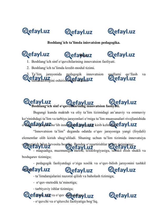  
 
 
 
 
 
 
Boshlang`ich ta’limda iniovatsion pedagogika. 
 
Reja: 
1. Boshlang‘ich sinf o‘quvchilarining innovatsion faoliyati. 
2. Boshlang‘ich ta’limda kredit-modul tizimi. 
3. Ta’lim 
jarayonida 
pedagogik 
innovatsion 
usullarni 
qo‘llash 
va 
samaradorligini oshirish omili sifatida. 
 
 
 
Boshlang‘ich sinf o‘quvchilarining innovatsion faoliyati. 
Bugungi kunda maktab va oliy ta’lim tizimidagi an’anaviy va ommaviy 
ko‘rinishdagi ta’lim va tarbiya jarayonlari o‘rniga ta’lim muassasalari rivojlanishida 
o‘ziga xos yangilik bo‘lib innovatsion jarayonlar kirib kelmoqda.  
“Innovatsion ta’lim” deganda odatda o‘quv jarayoniga yangi (foydali) 
elementlar olib kirish shug‘uliladi. Shuning uchun ta’lim tizimida innovatsiya 
o‘zgartirish bilan bevosita bog‘liq. Bunday o‘zgartirishlar ta’lim tizimining:  
- maqsadiga, mazmuniga, metod, texnologiyasiga, tashkil etish shakli va 
boshqaruv tizimiga;   
- pedagogik faoliyatdagi o‘ziga xoslik va o‘quv-bilish jarayonini tashkil 
etishga;   
- ta’limdarajalarini nazorat qilish va baholash tizimiga;  
-  o‘quv-metodik ta’minotiga;  
- tarbiyaviy ishlar tizimiga;   
- o‘quv reja va o‘quv dasturlariga;   
- o‘quvchi va o‘qituvchi faoliyatiga bog‘liq.  
