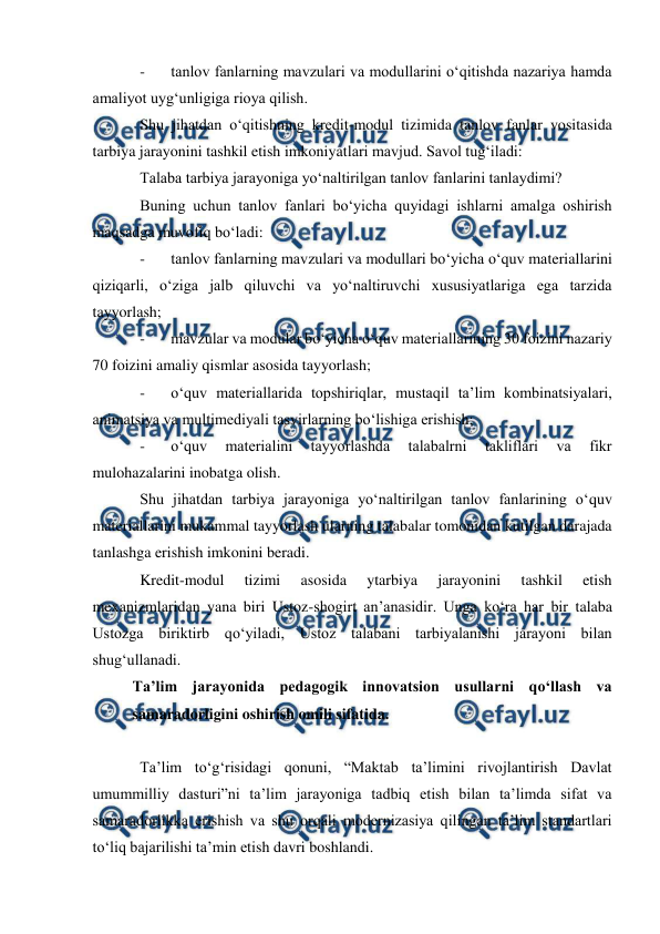  
 
 
- 
tanlov fanlarning mavzulari va modullarini o‘qitishda nazariya hamda 
amaliyot uyg‘unligiga rioya qilish. 
Shu jihatdan o‘qitishning kredit-modul tizimida tanlov fanlar vositasida 
tarbiya jarayonini tashkil etish imkoniyatlari mavjud. Savol tug‘iladi:  
Talaba tarbiya jarayoniga yo‘naltirilgan tanlov fanlarini tanlaydimi? 
Buning uchun tanlov fanlari bo‘yicha quyidagi ishlarni amalga oshirish 
maqsadga muvofiq bo‘ladi: 
- 
tanlov fanlarning mavzulari va modullari bo‘yicha o‘quv materiallarini 
qiziqarli, o‘ziga jalb qiluvchi va yo‘naltiruvchi xususiyatlariga ega tarzida 
tayyorlash; 
- 
mavzular va modular bo‘yicha o‘quv materiallarining 30 foizini nazariy 
70 foizini amaliy qismlar asosida tayyorlash; 
- 
o‘quv materiallarida topshiriqlar, mustaqil ta’lim kombinatsiyalari, 
animatsiya va multimediyali tasvirlarning bo‘lishiga erishish; 
- 
o‘quv 
materialini 
tayyorlashda 
talabalrni 
takliflari 
va 
fikr 
mulohazalarini inobatga olish. 
Shu jihatdan tarbiya jarayoniga yo‘naltirilgan tanlov fanlarining o‘quv 
materiallarini mukammal tayyorlash ularning talabalar tomonidan kutilgan darajada 
tanlashga erishish imkonini beradi. 
Kredit-modul 
tizimi 
asosida 
ytarbiya 
jarayonini 
tashkil 
etish 
mexanizmlaridan yana biri Ustoz-shogirt an’anasidir. Unga ko‘ra har bir talaba 
Ustozga biriktirb qo‘yiladi, Ustoz talabani tarbiyalanishi jarayoni bilan 
shug‘ullanadi.  
Ta’lim jarayonida pedagogik innovatsion usullarni qo‘llash va 
samaradorligini oshirish omili sifatida. 
 
Ta’lim to‘g‘risidagi qonuni, “Maktab ta’limini rivojlantirish Davlat 
umummilliy dasturi”ni ta’lim jarayoniga tadbiq etish bilan ta’limda sifat va 
samaradorlikka erishish va shu orqali modernizasiya qilingan ta’lim standartlari 
to‘liq bajarilishi ta’min etish davri boshlandi.  
