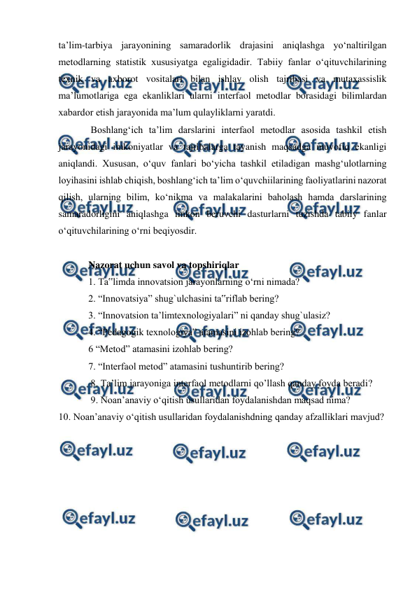  
 
 
ta’lim-tarbiya jarayonining samaradorlik drajasini aniqlashga yo‘naltirilgan 
metodlarning statistik xususiyatga egaligidadir. Tabiiy fanlar o‘qituvchilarining 
texnik va axborot vositalari bilan ishlay olish tajribasi va mutaxassislik 
ma’lumotlariga ega ekanliklari ularni interfaol metodlar borasidagi bilimlardan 
xabardor etish jarayonida ma’lum qulayliklarni yaratdi. 
 Boshlang‘ich ta’lim darslarini interfaol metodlar asosida tashkil etish 
jarayonidagi imkoniyatlar va tajribalarga tayanish maqsadga muvofiq ekanligi 
aniqlandi. Xususan, o‘quv fanlari bo‘yicha tashkil etiladigan mashg‘ulotlarning 
loyihasini ishlab chiqish, boshlang‘ich ta’lim o‘quvchiilarining faoliyatlarini nazorat 
qilish, ularning bilim, ko‘nikma va malakalarini baholash hamda darslarining 
samaradorligini aniqlashga imkon beruvchi dasturlarni tuzishda tabiiy fanlar 
o‘qituvchilarining o‘rni beqiyosdir.  
 
Nazorat uchun savol va topshiriqlar  
1. Ta‟limda innovatsion jarayonlarning o‘rni nimada?  
2. “Innovatsiya” shug`ulchasini ta‟riflab bering?  
3. “Innovatsion ta’limtexnologiyalari” ni qanday shug`ulasiz? 
4. “Pedagogik texnologiya” atamasini izohlab bering? 
6 “Metod” atamasini izohlab bering? 
7. “Interfaol metod” atamasini tushuntirib bering? 
 8. Ta’lim jarayoniga interfaol metodlarni qo’llash qanday foyda beradi? 
 9. Noan’anaviy o‘qitish usullaridan foydalanishdan maqsad nima?  
10. Noan’anaviy o‘qitish usullaridan foydalanishdning qanday afzalliklari mavjud? 
