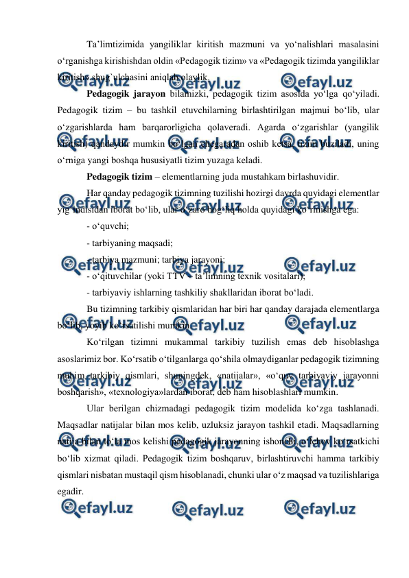  
 
 
Ta’limtizimida yangiliklar kiritish mazmuni va yo‘nalishlari masalasini 
o‘rganishga kirishishdan oldin «Pedagogik tizim» va «Pedagogik tizimda yangiliklar 
kiritish» shug`ulchasini aniqlab olaylik.  
Pedagogik jarayon bilamizki, pedagogik tizim asosida yo‘lga qo‘yiladi. 
Pedagogik tizim – bu tashkil etuvchilarning birlashtirilgan majmui bo‘lib, ular 
o‘zgarishlarda ham barqarorligicha qolaveradi. Agarda o‘zgarishlar (yangilik 
kiritish) qandaydir mumkin bo‘lgan chegaradan oshib ketsa, tizim buziladi, uning 
o‘rniga yangi boshqa hususiyatli tizim yuzaga keladi.  
Pedagogik tizim – elementlarning juda mustahkam birlashuvidir.  
Har qanday pedagogik tizimning tuzilishi hozirgi davrda quyidagi elementlar 
yig‘indisidan iborat bo‘lib, ular o‘zaro bog‘liq holda quyidagi ko‘rinishga ega:  
- o‘quvchi;  
- tarbiyaning maqsadi;  
- tarbiya mazmuni; tarbiya jarayoni;  
- o‘qituvchilar (yoki TTV – ta’limning texnik vositalari);  
- tarbiyaviy ishlarning tashkiliy shakllaridan iborat bo‘ladi.  
Bu tizimning tarkibiy qismlaridan har biri har qanday darajada elementlarga 
bo‘lib, yoyib ko‘rsatilishi mumkin.  
Ko‘rilgan tizimni mukammal tarkibiy tuzilish emas deb hisoblashga 
asoslarimiz bor. Ko‘rsatib o‘tilganlarga qo‘shila olmaydiganlar pedagogik tizimning 
muhim tarkibiy qismlari, shuningdek, «natijalar», «o‘quv tarbiyaviy jarayonni 
boshqarish», «texnologiya»lardan iborat, deb ham hisoblashlari mumkin.  
Ular berilgan chizmadagi pedagogik tizim modelida ko‘zga tashlanadi. 
Maqsadlar natijalar bilan mos kelib, uzluksiz jarayon tashkil etadi. Maqsadlarning 
natija bilan to‘la mos kelishi pedagogik jarayonning ishonchi, o‘lchov ko‘rsatkichi 
bo‘lib xizmat qiladi. Pedagogik tizim boshqaruv, birlashtiruvchi hamma tarkibiy 
qismlari nisbatan mustaqil qism hisoblanadi, chunki ular o‘z maqsad va tuzilishlariga 
egadir.  
 
