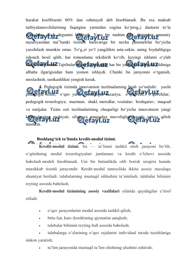  
 
 
harakat koeffitsenti 60% dan oshmaydi deb hisoblanadi. Bu esa maktab 
tarbiyalanuvchilarining faqatgina yarmidan ozgina ko‘prog„i dasturni to‘la 
o‘zlashtira oladi deganini bildiradi. Yana bir muhim fikr, tizimning umumiy 
nazariyasidan ma‟lumki tizimni baravariga bir necha parametrlar bo‘yicha 
yaxshilash mumkin emas. To‘g„ri yo‘l yangilikni asta-sekin, uning foydaliligiga 
ishonch hosil qilib, har tomonlama tekshirib ko‘rib, keyingi ishlarni o‘ylab 
kiritishdan iborat. Tajribalar shuni ko‘rsatadiki har bir yaratilgan yangilik oldiniga 
albatta ilgarigisidan ham yomon ishlaydi. Chunki bu jarayonni o‘rganish, 
moslashish, sustkashlikni yengish kerak.  
4. Pedagogik tizimda innovatsion tuzilmalarning bosh yo‘nalishi:  yaxlit 
pedagogik tizim;  o‘quv yurti;  pedagogik nazariya;  o‘qituvchi;  o‘quvchilar;  
pedagogik texnologiya;  mazmun;  shakl, metodlar, vositalar;  boshqaruv;  maqsad 
va natijalar. Tizim osti tuzilmalarining chuqurligi bo‘yicha innovatsion yangi 
kiritmalarning mohiyati, sifati va maqsadga muvofiqligi haqida xulosa qilish 
mumkin.  
 
Boshlang‘ich ta’limda kredit-modul tizimi. 
Kredit-modul tizimi, bu — ta’limni tashkil etish jarayoni bo‘lib, 
o‘qitishning modul texnologiyalari jamlamasi va kredit o‘lchovi asosida 
baholash modeli hisoblanadi. Uni bir butunlikda olib borish serqirra hamda 
murakkab tizimli jarayondir. Kredit-modul tamoyilida ikkita asosiy masalaga 
ahamiyat beriladi: talabalarning mustaqil ishlashini ta’minlash; talabalar bilimini 
reyting asosida baholash. 
Kredit-modul tizimining asosiy vazifalari sifatida quyidagilar e’tirof 
etiladi: 
 
o‘quv jarayonlarini modul asosida tashkil qilish; 
 
bitta fan, kurs (kredit)ning qiymatini aniqlash; 
 
talabalar bilimini reyting ball asosida baholash; 
 
talabalarga o‘zlarining o‘quv rejalarini individual tarzda tuzishlariga 
imkon yaratish; 
 
ta’lim jarayonida mustaqil ta’lim olishning ulushini oshirish; 
