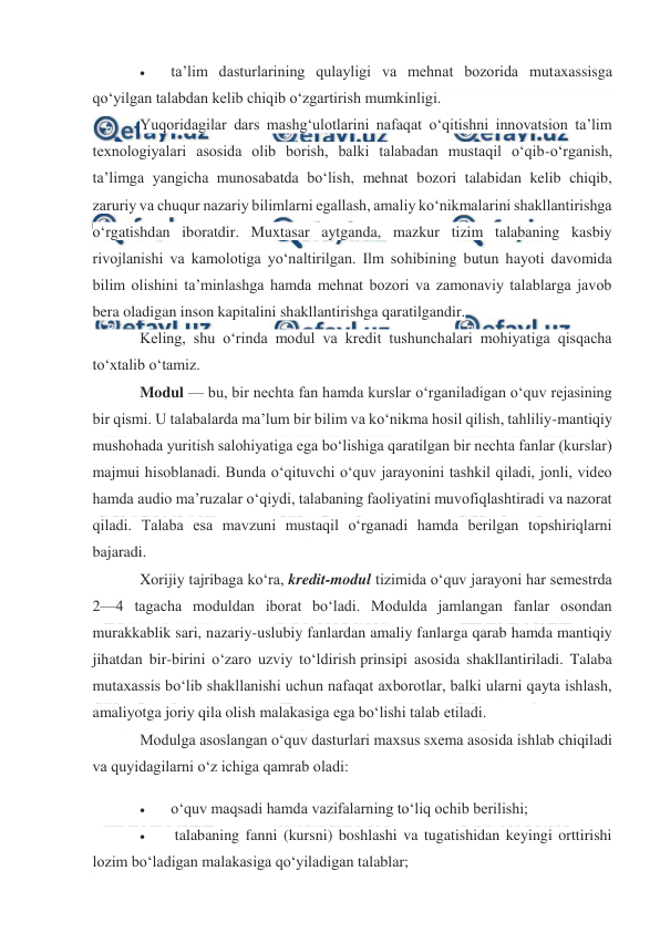  
 
 
 
ta’lim dasturlarining qulayligi va mehnat bozorida mutaxassisga 
qo‘yilgan talabdan kelib chiqib o‘zgartirish mumkinligi. 
Yuqoridagilar dars mashg‘ulotlarini nafaqat o‘qitishni innovatsion ta’lim 
texnologiyalari asosida olib borish, balki talabadan mustaqil o‘qib-o‘rganish, 
ta’limga yangicha munosabatda bo‘lish, mehnat bozori talabidan kelib chiqib, 
zaruriy va chuqur nazariy bilimlarni egallash, amaliy ko‘nikmalarini shakllantirishga 
o‘rgatishdan iboratdir. Muxtasar aytganda, mazkur tizim talabaning kasbiy 
rivojlanishi va kamolotiga yo‘naltirilgan. Ilm sohibining butun hayoti davomida 
bilim olishini ta’minlashga hamda mehnat bozori va zamonaviy talablarga javob 
bera oladigan inson kapitalini shakllantirishga qaratilgandir. 
Keling, shu o‘rinda modul va kredit tushunchalari mohiyatiga qisqacha 
to‘xtalib o‘tamiz. 
Modul — bu, bir nechta fan hamda kurslar o‘rganiladigan o‘quv rejasining 
bir qismi. U talabalarda ma’lum bir bilim va ko‘nikma hosil qilish, tahliliy-mantiqiy 
mushohada yuritish salohiyatiga ega bo‘lishiga qaratilgan bir nechta fanlar (kurslar) 
majmui hisoblanadi. Bunda o‘qituvchi o‘quv jarayonini tashkil qiladi, jonli, video 
hamda audio ma’ruzalar o‘qiydi, talabaning faoliyatini muvofiqlashtiradi va nazorat 
qiladi. Talaba esa mavzuni mustaqil o‘rganadi hamda berilgan topshiriqlarni 
bajaradi. 
Xorijiy tajribaga ko‘ra, kredit-modul tizimida o‘quv jarayoni har semestrda 
2—4 tagacha moduldan iborat bo‘ladi. Modulda jamlangan fanlar osondan 
murakkablik sari, nazariy-uslubiy fanlardan amaliy fanlarga qarab hamda mantiqiy 
jihatdan bir-birini o‘zaro uzviy to‘ldirish prinsipi asosida shakllantiriladi. Talaba 
mutaxassis bo‘lib shakllanishi uchun nafaqat axborotlar, balki ularni qayta ishlash, 
amaliyotga joriy qila olish malakasiga ega bo‘lishi talab etiladi. 
Modulga asoslangan o‘quv dasturlari maxsus sxema asosida ishlab chiqiladi 
va quyidagilarni o‘z ichiga qamrab oladi: 
 
o‘quv maqsadi hamda vazifalarning to‘liq ochib berilishi; 
 
 talabaning fanni (kursni) boshlashi va tugatishidan keyingi orttirishi 
lozim bo‘ladigan malakasiga qo‘yiladigan talablar; 
