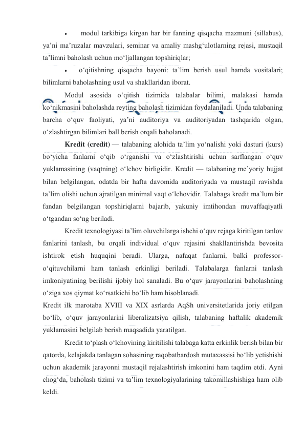  
 
 
 
 modul tarkibiga kirgan har bir fanning qisqacha mazmuni (sillabus), 
ya’ni ma’ruzalar mavzulari, seminar va amaliy mashg‘ulotlarning rejasi, mustaqil 
ta’limni baholash uchun mo‘ljallangan topshiriqlar; 
 
o‘qitishning qisqacha bayoni: ta’lim berish usul hamda vositalari; 
bilimlarni baholashning usul va shakllaridan iborat. 
Modul asosida o‘qitish tizimida talabalar bilimi, malakasi hamda 
ko‘nikmasini baholashda reyting baholash tizimidan foydalaniladi. Unda talabaning 
barcha o‘quv faoliyati, ya’ni auditoriya va auditoriyadan tashqarida olgan, 
o‘zlashtirgan bilimlari ball berish orqali baholanadi. 
Kredit (credit) — talabaning alohida ta’lim yo‘nalishi yoki dasturi (kurs) 
bo‘yicha fanlarni o‘qib o‘rganishi va o‘zlashtirishi uchun sarflangan o‘quv 
yuklamasining (vaqtning) o‘lchov birligidir. Kredit — talabaning me’yoriy hujjat 
bilan belgilangan, odatda bir hafta davomida auditoriyada va mustaqil ravishda 
ta’lim olishi uchun ajratilgan minimal vaqt o‘lchovidir. Talabaga kredit ma’lum bir 
fandan belgilangan topshiriqlarni bajarib, yakuniy imtihondan muvaffaqiyatli 
o‘tgandan so‘ng beriladi. 
Kredit texnologiyasi ta’lim oluvchilarga ishchi o‘quv rejaga kiritilgan tanlov 
fanlarini tanlash, bu orqali individual o‘quv rejasini shakllantirishda bevosita 
ishtirok etish huquqini beradi. Ularga, nafaqat fanlarni, balki professor-
o‘qituvchilarni ham tanlash erkinligi beriladi. Talabalarga fanlarni tanlash 
imkoniyatining berilishi ijobiy hol sanaladi. Bu o‘quv jarayonlarini baholashning 
o‘ziga xos qiymat ko‘rsatkichi bo‘lib ham hisoblanadi. 
Kredit ilk marotaba XVIII va XIX asrlarda AqSh universitetlarida joriy etilgan 
bo‘lib, o‘quv jarayonlarini liberalizatsiya qilish, talabaning haftalik akademik 
yuklamasini belgilab berish maqsadida yaratilgan. 
Kredit to‘plash o‘lchovining kiritilishi talabaga katta erkinlik berish bilan bir 
qatorda, kelajakda tanlagan sohasining raqobatbardosh mutaxassisi bo‘lib yetishishi 
uchun akademik jarayonni mustaqil rejalashtirish imkonini ham taqdim etdi. Ayni 
chog‘da, baholash tizimi va ta’lim texnologiyalarining takomillashishiga ham olib 
keldi. 
