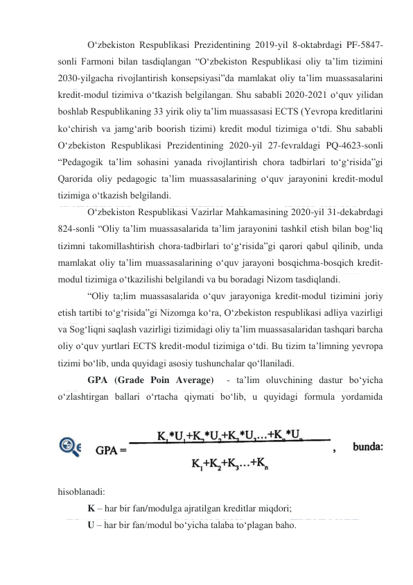  
 
 
O‘zbekiston Respublikasi Prezidentining 2019-yil 8-oktabrdagi PF-5847-
sonli Farmoni bilan tasdiqlangan “O‘zbekiston Respublikasi oliy ta’lim tizimini 
2030-yilgacha rivojlantirish konsepsiyasi”da mamlakat oliy ta’lim muassasalarini 
kredit-modul tizimiva o‘tkazish belgilangan. Shu sababli 2020-2021 o‘quv yilidan 
boshlab Respublikaning 33 yirik oliy ta’lim muassasasi ECTS (Yevropa kreditlarini 
ko‘chirish va jamg‘arib boorish tizimi) kredit modul tizimiga o‘tdi. Shu sababli 
O‘zbekiston Respublikasi Prezidentining 2020-yil 27-fevraldagi PQ-4623-sonli 
“Pedagogik ta’lim sohasini yanada rivojlantirish chora tadbirlari to‘g‘risida”gi 
Qarorida oliy pedagogic ta’lim muassasalarining o‘quv jarayonini kredit-modul 
tizimiga o‘tkazish belgilandi. 
O‘zbekiston Respublikasi Vazirlar Mahkamasining 2020-yil 31-dekabrdagi 
824-sonli “Oliy ta’lim muassasalarida ta’lim jarayonini tashkil etish bilan bog‘liq 
tizimni takomillashtirish chora-tadbirlari to‘g‘risida”gi qarori qabul qilinib, unda 
mamlakat oliy ta’lim muassasalarining o‘quv jarayoni bosqichma-bosqich kredit-
modul tizimiga o‘tkazilishi belgilandi va bu boradagi Nizom tasdiqlandi. 
“Oliy ta;lim muassasalarida o‘quv jarayoniga kredit-modul tizimini joriy 
etish tartibi to‘g‘risida”gi Nizomga ko‘ra, O‘zbekiston respublikasi adliya vazirligi 
va Sog‘liqni saqlash vazirligi tizimidagi oliy ta’lim muassasalaridan tashqari barcha 
oliy o‘quv yurtlari ECTS kredit-modul tizimiga o‘tdi. Bu tizim ta’limning yevropa 
tizimi bo‘lib, unda quyidagi asosiy tushunchalar qo‘llaniladi. 
GPA (Grade Poin Average)  - ta’lim oluvchining dastur bo‘yicha 
o‘zlashtirgan ballari o‘rtacha qiymati bo‘lib, u quyidagi formula yordamida 
hisoblanadi: 
K – har bir fan/modulga ajratilgan kreditlar miqdori; 
U – har bir fan/modul bo‘yicha talaba to‘plagan baho. 
 
