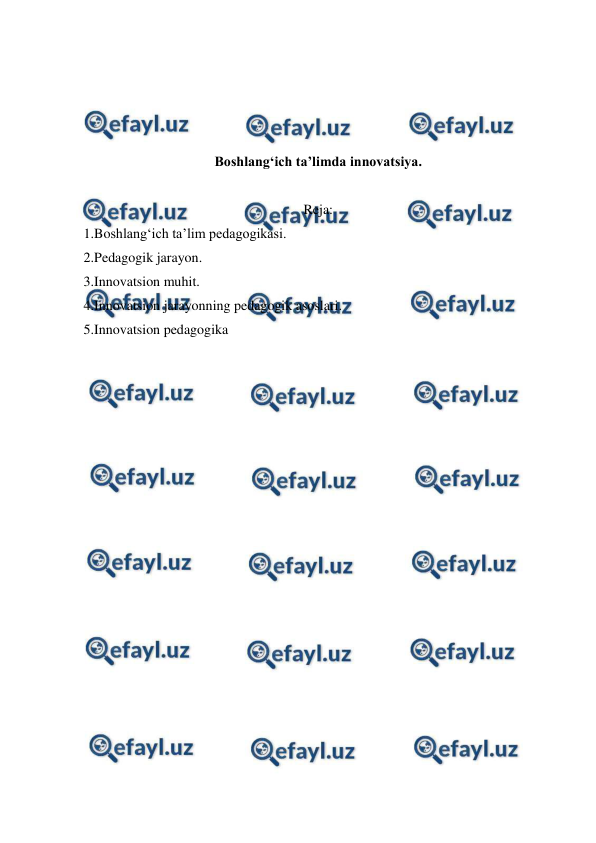  
 
 
 
 
 
Boshlang‘ich taʼlimda innovatsiya. 
 
Reja: 
1.Boshlang‘ich ta’lim pedagogikasi. 
2.Pedagogik jarayon. 
3.Innovatsion muhit. 
4.Innovatsion jarayonning pedagogik asoslari. 
5.Innovatsion pedagogika 
 
 
 
 
 
 
 
 
 
 
 
 
 
 
 
 
 
 
 
 

