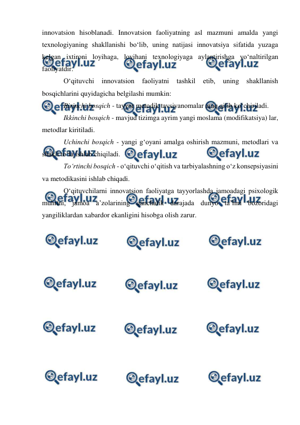  
 
innovatsion hisoblanadi. Innovatsion faoliyatning asl mazmuni amalda yangi 
texnologiyaning shakllanishi bo‘lib, uning natijasi innovatsiya sifatida yuzaga 
kelgan ixtironi loyihaga, loyihani texnologiyaga aylantirishga yo‘naltirilgan 
faoliyatdir. 
O‘qituvchi 
innovatsion 
faoliyatni 
tashkil 
etib, 
uning 
shakllanish 
bosqichlarini quyidagicha belgilashi mumkin: 
Birinchi bosqich - tayyor metodik tavsiyanomalar aniq qilib ko‘chiriladi. 
Ikkinchi bosqich - mavjud tizimga ayrim yangi moslama (modifikatsiya) lar, 
metodlar kiritiladi. 
Uchinchi bosqich - yangi g‘oyani amalga oshirish mazmuni, metodlari va 
shakli to‘la ishlab chiqiladi. 
To‘rtinchi bosqich - o‘qituvchi o‘qitish va tarbiyalashning o‘z konsepsiyasini 
va metodikasini ishlab chiqadi. 
O‘qituvchilarni innovatsion faoliyatga tayyorlashda jamoadagi psixologik 
muhitni, jamoa a’zolarining qanchalik darajada dunyo ta’lim bozoridagi 
yangiliklardan xabardor ekanligini hisobga olish zarur. 
 
