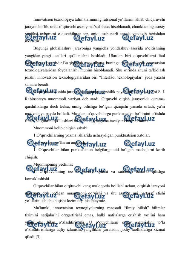  
 
Innovatsion texnologiya talim tizimining ratsional yo‘llarini ishlab chiqaruvchi 
jarayon bo‘lib, unda o‘qituvchi asosiy ma’sul shaxs hisoblanadi, chunki uning asosiy 
vazifasi axborotni o‘quvchilarga tez, aniq, tushunarli tarzda yetkazib berishdan 
iboratdir. 
Bugungi globallashuv jarayoniga yangicha yondashuv asosida o‘qitishning 
yangidan-yangi usullari qo‘llanishni boshladi. Ulardan biri o‘quvchilarni faol 
fikrlashga o‘rgatishdir.Bu qiyin ish emas albatta, buning uchun darslarda innovatsion 
texnologiyalaridan foydalanishi muhim hisoblanadi. Shu o‘rinda shuni ta’kidlash 
joizki, innovatsion texnologiyalaridan biri “Interfaol texnologiyalar” juda yaxshi 
samara beradi. 
O‘qitish jarayonida jarayonida qarama- qarshilik paydo bo‘lgan vaziyatni S. I. 
Rabinshteyn muommoli vaziyat deb atadi. O‘quvchi o‘qish jarayonida qarama-
qarshiliklarga duch kelsa, uning bilishga bo‘lgan qiziqishi yanada ortadi, ya'ni 
motivatsiya paydo bo‘ladi. Masalan, o‘quvchilarga punktuatsiya bo‘limini o‘tishda 
finish belgilarini qo‘llashlari bo‘yicha quydagicha tavsiyani berib o‘tamiz. 
Muommoni kelib chiqish sababi: 
1.O‘quvchilarning yozma ishlarida uchraydigan punktuatsion xatolar. 
Uni yechish yo‘llarini aniqlash: 
1. O‘quvchilar bilan punktuatsion belgilarga oid bo‘lgan mashqlarni korib 
chiqish. 
Muommoning yechimi: 
1. O‘qituvchining tez-tez nazorat qilishi va xatolarni bartaraf qilishga 
komaklashishi 
O‘quvchilar bilan o‘qituvchi keng muloqotda bo‘lishi uchun, o‘qitish jarayoni 
mavzuga doir bo‘lgan muammoni qo‘yishi va shu asnoda uni bartaraf etishi 
yo‘llarini ishlab chiqishi lozim dep hisoblaymiz. 
Ma'lumki, innovatsion texnogiyalarning maqsadi “ilmiy bilish” bilimlar 
tizimini natijalarini o‘zgartirishi emas, balki natijalarga erishish yo‘lini ham 
yangiliklar bilan o‘zlashtirishdir. U o‘quvchilarni o‘quv materialini to‘la 
o‘zlashtirishlariga aqliy izlanishi, yangiliklar yaratishi, ijodiy faolliklariga xizmat 
qiladi [3]. 
