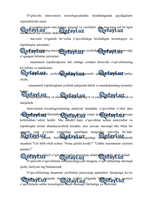  
 
O‘qituvchi 
innovatsion 
texnologiyalardan 
foydalanganda 
quydagilarni 
rejalashtirishi zarur: 
- o‘rganilayotgan mavzuning maqsad va vazifalari ,shu mavzuga oid bo‘lgan 
muommoni hal etishini shakllantrish; 
- mavzuni o‘rganish bo‘yicha o‘quvchilarga beriladigan texnalogiya va 
topshiriqlar mazmuni ; 
- o‘quvchilarning muommoli topshiriqlarini yechishga xizmat qiluvchi, avvalgi 
o‘rgangan bilimlar zaxiralari; 
- muammoli topshiriqlarini hal etishga yordam beruvchi o‘quvchilarning 
ko‘nikma va malakalari; 
- topshiriqlarni yechishga qanday ko‘rgazmali qurollar,vositalarini tanlay 
olishi; 
- muammoli topshiriqlarni yechish natijasida bilish va malakalarining taxminiy 
hajmi; 
- bajarilgan ishlar va ularning natijalariga tog‘ri va yangi xulosalar chiqarish va 
natijalash. 
Innovatsion texnologiyalarning mohiyati shundaki, o‘quvchilar o‘zlari dars 
davomida mustaqil fikrlashlari bilan bir qatorda yangi ijodiy fikrlarni hali yuzaga 
keltirishlari tabiiy holdir. Shu sababli ham, o‘quvchilar uchun materiallar va 
topshiriqlar tizimi shundaytuzilishi kerakki, ular asosan, mustaqil fikr bilan bir 
qatorda yani g‘oyalar yaratishga qaratilgan maqsadga muvofiq bo‘ladi. 
O‘quvchilarni yanada faollashtirish uchun quydagi savollardan foydalanishi 
mumkin:"Uni bilib olish uchun “Nima qilishi kerak?" "Ushbu muommoni yechimi 
qanday?"  
Aynan shu tufayli o‘quv materialiga muommo shaklida berilishi talab etiladi 
O‘qituvchi o‘quvchilarni shu jarayonga jalb etsagina, o‘quvchilarning mustaqil 
ijodiy faoliyati rag‘batlantiradi. 
O‘quvchilarning muammo yechimini jarayoniga qatnashuv darajasiga ko‘ra, 
ta’limning turli darajada shu holda tashkil etilganda farqlanadi. Eng asosiysi 
o‘quvchilarni ushbu texnologiya orqali mustaqil fikrlashga yo‘naltriladi. 
