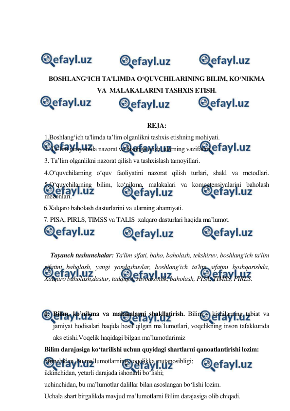  
 
 
 
 
 
BOSHLANG‘ICH TA'LIMDA O‘QUVCHILARINING BILIM, KO‘NIKMA 
VA  MALAKALARINI TASHXIS ETISH. 
 
 
REJA: 
1.Boshlang‘ich ta'limda ta’lim olganlikni tashxis etishning mohiyati. 
2. Ta’lim jarayonida nazorat va hisobga olish, ularning vazifalari. 
3. Ta’lim olganlikni nazorat qilish va tashxislash tamoyillari.  
4.O‘quvchilarning o‘quv faoliyatini nazorat qilish turlari, shakl va metodlari. 
5.O‘quvchilarning bilim, ko‘nikma, malakalari va kompetensiyalarini baholash 
mezonlari.  
  6.Xalqaro baholash dasturlarini va ularning ahamiyati. 
  7. PISA, PIRLS, TIMSS vа TALIS  xalqaro dasturlari haqida ma’lumot. 
 
 
    Tayanch tushunchalar: Ta'lim sifati, baho, baholash, tekshiruv, boshlang'ich ta'lim 
sifatini baholash, yangi yondashuvlar, boshlang'ich ta'lim sifatini boshqarishda, 
Xalqaro baholash,dastur, tadqiqot, savodxonlik, baholash, PISA, TIMSS, PIRLS. 
 
 
1. Bilim, ko’nikma va malakalarni shakllatirish. Bilim – kishilarning tabiat va 
jamiyat hodisalari haqida hosil qilgan maʼlumotlari, voqelikning inson tafakkurida 
aks etishi.Voqelik haqidagi bilgan maʼlumotlarimiz 
Bilim darajasiga koʻtarilishi uchun quyidagi shartlarni qanoatlantirishi lozim: 
birinchidan, bu maʼlumotlarning voqelikka mutanosibligi; 
ikkinchidan, yetarli darajada ishonarli boʻlishi; 
uchinchidan, bu maʼlumotlar dalillar bilan asoslangan boʻlishi lozim. 
Uchala shart birgalikda mavjud maʼlumotlarni Bilim darajasiga olib chiqadi. 
