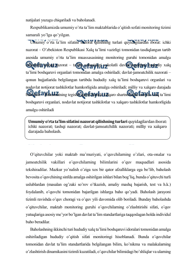  
 
natijalari yuzaga chiqariladi va baholanadi. 
Respublikamizda umumiy o’rta ta’lim maktablarida o’qitish sofati monitoring tizimi 
samarali yo’lga qo’yilgan. 
Umumiy o’rta ta’lim sifatini nazorat qilishning turlari quyidagilardan iborat: ichki 
nazorat – O’zbekiston Respublikasi Xalq ta’limi vazirligi tomonidan tasdiqlangan tartib 
asosida umumiy o’rta ta’lim muassasasining monitoring guruhi tomonidan amalga 
oshiriladi; tashqi nazorat – ta’lim sohasidagi vakolatli davlat organlari, hududiy xalq 
ta’limi boshqaruvi organlari tomonidan amalga oshiriladi; davlat-jamoatchilik nazorati – 
qonun hujjatlarida belgilangan tartibda hududiy xalq ta’limi boshqaruvi organlari va 
nodavlat notijorat tashkilotlar hamkorligida amalga oshiriladi; milliy va xalqaro darajada 
baholash – Hukumatning tegishli qarori hamda xalqaro shartnomalar asosida xalq ta’limi 
boshqaruvi organlari, nodavlat notijorat tashkilotlar va xalqaro tashkilotlar hamkorligida 
amalga oshiriladi 
 
 
 
 
 
O’qituvchilar yoki maktab ma’muriyati, o’quvchilarning o’zlari, ota-onalar va 
jamoatchilik vakillari o’quvchilarning bilimlarini o’quv maqsadlari asosida 
tekshiradilar. Mazkur yo’nalish o’ziga xos bir qator afzalliklarga ega bo’lib, baholash 
bevosita o’quvchining sinfda amalga oshirilgan ishlari bilan bog’liq, bunda o’qituvchi turli 
uslublardan (masalan og’zaki so’rov o’tkazish, amaliy mashq bajarish, test va h.k.) 
foydalanib, o’quvchi tomonidan bajarilgan ishlarga baho qo’yadi. Baholash jarayoni 
tizimli ravishda o’quv choragi va o’quv yili davomida olib boriladi. Bunday baholashda 
o’qituvchilar, maktab monitoring guruhi o’quvchilarning o’zlashtirishi sifati, o’quv 
yutuqlariga asosiy me’yor bo’lgan davlat ta’lim standartlariga taqqoslagan holda individul 
baho beradilar. 
Baholashning ikkinchi turi hududiy xalq ta’limi boshqaruvi idoralari tomonidan amalga 
oshiriladigan hududiy o’qitish sifati monitoringi hisoblanadi. Bunda o’quvchilar 
tomonidan davlat ta’lim standartlarida belgilangan bilim, ko’nikma va malakalarning 
o’zlashtirish dinamikasini tizimli kuzatiladi, o’quvchilar bilimidagi bo’shliqlar va ularning 
Umumiy o‘rta ta’lim sifatini nazorat qilishning turlari quyidagilardan iborat: 
ichki nazorat; tashqi nazorat; davlat-jamoatchilik nazorati; milliy va xalqaro 
darajada baholash. 
