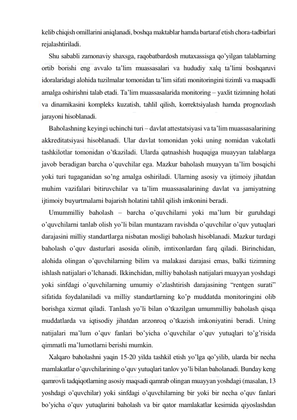  
 
kelib chiqish omillarini aniqlanadi, boshqa maktablar hamda bartaraf etish chora-tadbirlari 
rejalashtiriladi. 
Shu sababli zamonaviy shaxsga, raqobatbardosh mutaxassisga qo’yilgan talablarning 
ortib borishi eng avvalo ta’lim muassasalari va hududiy xalq ta’limi boshqaruvi 
idoralaridagi alohida tuzilmalar tomonidan ta’lim sifati monitoringini tizimli va maqsadli 
amalga oshirishni talab etadi. Ta’lim muassasalarida monitoring – yaxlit tizimning holati 
va dinamikasini kompleks kuzatish, tahlil qilish, korrektsiyalash hamda prognozlash 
jarayoni hisoblanadi. 
Baholashning keyingi uchinchi turi – davlat attestatsiyasi va ta’lim muassasalarining 
akkreditatsiyasi hisoblanadi. Ular davlat tomonidan yoki uning nomidan vakolatli 
tashkilotlar tomonidan o’tkaziladi. Ularda qatnashish huquqiga muayyan talablarga 
javob beradigan barcha o’quvchilar ega. Mazkur baholash muayyan ta’lim bosqichi 
yoki turi tugaganidan so’ng amalga oshiriladi. Ularning asosiy va ijtimoiy jihatdan 
muhim vazifalari bitiruvchilar va ta’lim muassasalarining davlat va jamiyatning 
ijtimoiy buyurtmalarni bajarish holatini tahlil qilish imkonini beradi.  
Umummilliy baholash – barcha o’quvchilarni yoki ma’lum bir guruhdagi 
o’quvchilarni tanlab olish yo’li bilan muntazam ravishda o’quvchilar o’quv yutuqlari 
darajasini milliy standartlarga nisbatan mosligi baholash hisoblanadi. Mazkur turdagi 
baholash o’quv dasturlari asosida olinib, imtixonlardan farq qiladi. Birinchidan, 
alohida olingan o’quvchilarning bilim va malakasi darajasi emas, balki tizimning 
ishlash natijalari o’lchanadi. Ikkinchidan, milliy baholash natijalari muayyan yoshdagi 
yoki sinfdagi o’quvchilarning umumiy o’zlashtirish darajasining “rentgen surati” 
sifatida foydalaniladi va milliy standartlarning ko’p muddatda monitoringini olib 
borishga xizmat qiladi. Tanlash yo’li bilan o’tkazilgan umummilliy baholash qisqa 
muddatlarda va iqtisodiy jihatdan arzonroq o’tkazish imkoniyatini beradi. Uning 
natijalari ma’lum o’quv fanlari bo’yicha o’quvchilar o’quv yutuqlari to’g’risida 
qimmatli ma’lumotlarni berishi mumkin. 
Xalqaro baholashni yaqin 15-20 yilda tashkil etish yo’lga qo’yilib, ularda bir necha 
mamlakatlar o’quvchilarining o’quv yutuqlari tanlov yo’li bilan baholanadi. Bunday keng 
qamrovli tadqiqotlarning asosiy maqsadi qamrab olingan muayyan yoshdagi (masalan, 13 
yoshdagi o’quvchilar) yoki sinfdagi o’quvchilarning bir yoki bir necha o’quv fanlari 
bo’yicha o’quv yutuqlarini baholash va bir qator mamlakatlar kesimida qiyoslashdan 
