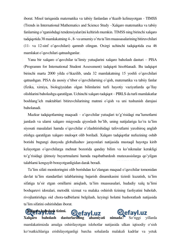  
 
iborat. Misol tariqasida matematika va tabiiy fanlardan o’tkazib kelinayotgan - TIMSS 
(Trends in International Mathematics and Science Study –Xalqaro matematika va tabiiy 
fanlarning o’rganishdagi tendensiyalari)ni keltirish mumkin. TIMSS ning birinchi xalqaro 
tadqiqotida 38 mamlakatning 4-, 8- va umumiy o’rta ta’lim muassasalarining bitiruvchilari 
(11- va 12-sinf o’quvchilari) qamrab olingan. Oxirgi uchinchi tadqiqotida esa 46 
mamlakat o’quvchilari qatnashganlar. 
Yana bir xalqaro o’quvchilar ta’limiy yutuqlarini xalqaro baholash dasturi – PISA 
(Programm for International Student Assessment) tadqiqoti hisoblanadi. Bu tadqiqot 
birinchi marta 2000 yilda o’tkazilib, unda 32 mamlakatning 15 yoshli o’quvchilari 
qatnashgan. PISA da asosiy e’tibor o’quvchilarning o’qish, matematika va tabiiy fanlar 
(fizika, ximiya, biologiya)dan olgan bilimlarini turli hayotiy vaziyatlarda qo’llay 
olishlarini baholashga qaratilgan. Uchinchi xalqaro tadqiqot – PIRLS da turli mamlakatlar 
boshlang’ich maktablari bitiruvchilarining matnni o’qish va uni tushunish darajasi 
baholanadi.  
Mazkur tadqiqotlarning maqsadi – o’quvchilar yutuqlari to’g’risidagi ma’lumotlarni 
jamlash va ularni xalqaro miqyosda qiyoslash bo’lib, uning natijalariga ko’ra ta’lim 
siyosati masalalari hamda o’quvchilar o’zlashtirishidagi tafovutlarni yaxshiroq anglab 
etishga qaratilgan xalqaro muloqot olib boriladi. Xalqaro tadqiqotlar nufuzining oshib 
borishi bugungi dunyoda globallashuv jarayonlari natijasida mustaqil hayotga kirib 
kelayotgan o’quvchilarga mehnat bozorida qanday bilim va ko’nikmalar kerakligi 
to’g’risidagi ijtimoiy buyurtmalarni hamda raqobatbardosh mutaxassislarga qo’yilgan 
talablarni kengayib borayotganligidan darak beradi.  
Ta’lim sifati monitoringini olib borishdan ko’zlangan maqsad o’quvchilar tomonidan 
davlat ta’lim standartlari talablarining bajarish dinamikasini tizimli kuzatish, ta’lim 
sifatiga ta’sir etgan omillarni aniqlash, ta’lim muassasalari, hududiy xalq ta’limi 
boshqaruvi idoralari, metodik xizmat va malaka oshirish tizining faoliyatini baholab, 
rivojlantirishga oid chora-tadbirlarni belgilash, keyingi holatni bashoratlash natijasida 
ta’lim sifatini oshirishdan iborat. 
 Xalqaro baholash tizimi. 
Xalqaro 
baholash 
dasturlarining 
ahamiyati 
nimada? 
So‘nggi 
yillarda 
mamlakatimizda amalga oshirilayotgan islohotlar natijasida ulkan iqtisodiy o‘sish 
ko‘rsatkichlariga erishilayotganligi barcha sohalarda malakali kadrlar va yetuk 
