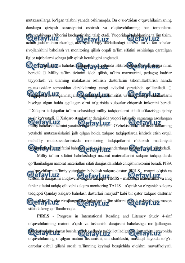  
 
mutaxassilarga bo‘lgan talabni yanada oshirmoqda. Bu o‘z-o‘zidan o‘quvchilarimizning 
darslarga qiziqish xususiyatini oshirish va o‘qituvchilarning har tomonlama 
ta’limtarbiyaga e’tiborini kuchaytirishni talab etadi. Yuqoridagi talablarning ta’lim tizimi 
uchun juda muhim ekanligi, aksariyat xorijiy davlatlardagi kabi ta’lim va fan sohalari 
rivojlanishini baholash va monitoring qilish orqali ta’lim sifatini oshirishga qaratilgan 
ilg‘or tajribalarni sohaga jalb qilish kerakligini anglatadi. 
Ta’lim sifatini baholash xalqaro tadqiqotlarida ishtirok etish O‘zbekistonga nima 
beradi? 
 Milliy ta’lim tizimini isloh qilish, ta’lim mazmunini, pеdagog kadrlar 
tayyorlash va ularning malakasini oshirish dasturlarini takomillashtirish hamda 
mutaxassislar tomonidan darsliklarning yangi avlodini yaratishda qo‘llaniladi. 
 
Tadqiqotlarda olingan natijalar mamlakatdagi ta’lim sifati va uning xalqaro standartlarni 
hisobga olgan holda egallagan o‘rni to‘g‘risida xulosalar chiqarish imkonini bеradi. 
Xalqaro tadqiqotlar ta’lim sohasidagi milliy tadqiqotlarni sifatli o‘tkazishga ijobiy 
ta’sir ko‘rsatadi.  Xalqaro standartlar darajasida yuqori iqtisodiy samaraga asoslangan 
milliy baholash tizimini yaratish imkonini bеradi.  O‘zbеkistonda turli tashkilotlarning 
yеtakchi mutaxassislarini jalb qilgan holda xalqaro tadqiqotlarda ishtirok etish orqali 
mahalliy mutaxassislarimizda monitoring tadqiqotlarini o‘tkazish madaniyati 
rivojlanadi, ta’lim sifatini baholashning xalqaro standartlarga moslashuviga olib kеladi. 
Milliy ta’lim sifatini baholashdagi nazorat matеriallarini xalqaro tadqiqotlarda 
qo‘llaniladigan nazorat matеriallari sifati darajasida ishlab chiqish imkonini bеradi. PISA 
– o‘quvchilarni ta’limiy yutuqlarini baholash xalqaro dasturi PIRLS – matnni o‘qish va 
tushunish darajasini aniqlovchi xalqaro tadqiqot TIMSS – maktabda matematika va aniq 
fanlar sifatini tadqiq qiluvchi xalqaro monitoring TALIS – o’qitish va o’rganish xalqaro 
tadqiqoti Qanday xalqaro baholash dasturlari mavjud? kabi bir qator xalqaro dasturlar 
mavjud bo‘lib, ular rivojlangan davlatlardagi ta’lim sifatini yanada oshirishdagi mezon 
sifatida keng qo‘llanilmoqda. 
PIRLS - Progress in International Reading and Literacy Study 4-sinf 
o‘quvchilarining matnni o‘qish va tushunish darajasini baholashga mo‘ljallangan. 
Mazkur xalqaro dastur boshlang‘ich sinflarda tashkil etiladigan ta’lim-tarbiya jarayonida 
o‘quvchilarning o‘qilgan matnni tushunishi, uni sharhlashi, mustaqil hayotda to‘g‘ri 
qarorlar qabul qilishi orqali ta’limning keyingi bosqichida o‘qishni muvaffaqiyatli 

