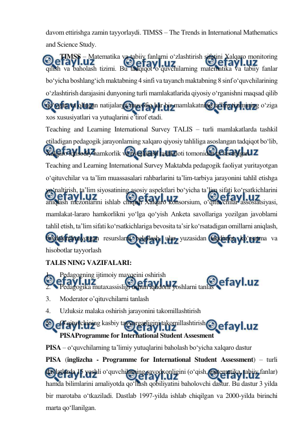  
 
davom ettirishga zamin tayyorlaydi. TIMSS – The Trends in International Mathematics 
and Science Study. 
TIMSS – Matematika va tabiiy fanlarni o‘zlashtirish sifatini Xalqaro monitoring 
qilish va baholash tizimi. Bu tadqiqot o‘quvchilarning matematika va tabiiy fanlar 
bo‘yicha boshlang‘ich maktabning 4 sinfi va tayanch maktabning 8 sinf o‘quvchilarining 
o‘zlashtirish darajasini dunyoning turli mamlakatlarida qiyosiy o‘rganishni maqsad qilib 
qo‘ygan va olingan natijalarga muvofiq har bir mamlakatning ta’lim tizimining o‘ziga 
xos xususiyatlari va yutuqlarini e’tirof etadi. 
Teaching and Learning International Survey TALIS – turli mamlakatlarda tashkil 
etiladigan pedagogik jarayonlarning xalqaro qiyosiy tahliliga asoslangan tadqiqot bo‘lib, 
Xalqaro iqtisodiy hamkorlik va rivojlanish tashkiloti tomonidan ta’sis etilgan. 
Teaching and Learning International Survey Maktabda pedagogik faoliyat yuritayotgan 
o‘qituvchilar va ta’lim muassasalari rahbarlarini ta’lim-tarbiya jarayonini tahlil etishga 
yo‘naltirish, ta’lim siyosatining asosiy aspektlari bo‘yicha ta’lim sifati ko‘rsatkichlarini 
aniqlash mezonlarini ishlab chiqish Xalqaro konsorsium, o‘qituvchilar assosiatsiyasi, 
mamlakat-lararo hamkorlikni yo‘lga qo‘yish Anketa savollariga yozilgan javoblarni 
tahlil etish, ta’lim sifati ko‘rsatkichlariga bevosita ta’sir ko‘rsatadigan omillarni aniqlash, 
foydalanilmayotgan resurslarni belgilash, ular yuzasidan taqdimot, ko‘rsatma va 
hisobotlar tayyorlash 
TALIS NING VAZIFALARI: 
1. 
Pedagogning ijtimoiy mavqeini oshirish 
2. 
Pedagogika mutaxassisligi uchun iqtidorli yoshlarni tanlas 
3. 
Moderator o’qituvchilarni tanlash 
4. 
Uzluksiz malaka oshirish jarayonini takomillashtirish 
5. 
O’qituvchining kasbiy tayyorgarligini takomillashtirish 
PISAProgramme for International Student Assesment 
PISA – o‘quvchilarning ta’limiy yutuqlarini baholash bo‘yicha xalqaro dastur 
PISA (inglizcha - Programme for International Student Assessment) – turli 
davlatlarda 15 yoshli o‘quvchilarning savodxonligini (o‘qish, matematika, tabiiy fanlar) 
hamda bilimlarini amaliyotda qo‘llash qobiliyatini baholovchi dastur. Bu dastur 3 yilda 
bir marotaba o‘tkaziladi. Dastlab 1997-yilda ishlab chiqilgan va 2000-yilda birinchi 
marta qo‘llanilgan. 
