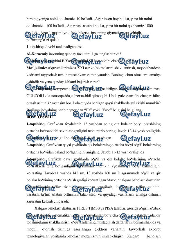  
 
birning yoniga nolni qo‘shamiz, 10 bo‘ladi. -Agar inson boy bo‘lsa, yana bir nolni 
qo‘shamiz – 100 bo‘ladi. -Agar nasl-nasabli bo‘lsa, yana bir nolni qo‘shamiz-1000 
bo‘ladi. -Agar 1 raqami yo‘q bo‘lib ketsa, insonning qiymati yo‘qqa chiqib, 
nollarning o‘zi qoladi. 
1-topshiriq: Javobi tanlanadigan test 
Al-Xorazmiy insonning qanday fazilatini 1 ga tenglashtiradi? 
A.Uning nasl-nasabini B.Yaxshi xulqini S.Husn sohibi ekanligini D. Boylig 
Mo‘ljalimiz: o‘quvchilarimizda XXI asr ko’nikmalarini shakllantirish, raqobatbardosh 
kadrlarni tayyorlash uchun mustahkam zamin yaratish. Buning uchun nimalarni amalga 
oshirdik va yana qanday ishlarni bajarish zarur? 
O‘quvchilarning kompetentligini aniqlashga yo‘naltirilgan o‘quv topshiriq na’munasi 
GULZOR Lola tomorqasida gulzor tashkil qilmoqchi. Unda gulzor atrofini chegara bilan 
o‘rash uchun 32 metr sim bor. Lola quyida berilgan qaysi shakllarda gul ekishi mumkin? 
Berilgan jadvalning har bir qatoridan “Ha” yoki “Yo‘q” belgisini belgilang. 
BO‘Y  O‘SISHI 
1-topshiriq. Grafikdan foydalanib 12 yoshdan so‘ng qiz bolalar bo‘yi o‘sishining 
o‘rtacha ko‘rsatkichi sekinlashganligini tushuntirib bering. Javob:12-14 yosh oralig‘ida 
qizlar bo‘yi 10 sm, o‘g‘il bolalar bo‘yi 18 sm ga o‘sgan. 
2-topshiriq. Grafikdan qaysi yoshlarda qiz bolalarning o‘rtacha bo‘yi o‘g‘il bolalarning 
o‘rtacha bo‘yidan baland bo‘lganligini aniqlang. Javob:11-13 yosh oralig‘ida 
3-topshiriq. Grafikda qaysi yoshlarda o‘g‘il va qiz bolalar bo‘ylarining o‘rtacha 
ko‘rsatkichi teng bo‘lganligini ko‘rishimiz mumkin. (yoshini va bo‘yi balandligini 
ko‘rsating) Javob:11 yoshda 145 sm, 13 yoshda 160 sm Diagrammada o’g’il va qiz 
bolalar bo‘yining o‘rtacha o‘sish grafigi ko‘rsatilgan Mazkur halqaro baholash dasturlari 
Respublikamiz ta’lim tizimini mazmunan yangilash, innovatsion ta’lim muhitini 
yaratish, ta’lim sifatini orttirishni talab etadi va quyidagi vazifalarni amalga oshirish 
zaruratini keltirib chiqaradi: 
Xalqaro baholash dasturlari PIRLS TIMSS va PISA talablari asosida o‘qish, o‘zbek 
tili va adabiyoti, matematika va tabiiy o‘quv fanlari bo‘yicha o‘quv va nostandart adaptiv 
topshiriqlarini shakllantirish, o‘quvchilarning mustaqil ish daftarlarini bosma shaklda va 
modulli o‘qitish tizimiga asoslangan elektron variantini tayyorlash axborot 
texnologiyalari vositasida baholash mexanizmini ishlab chiqish Xalqaro 
baholash 
