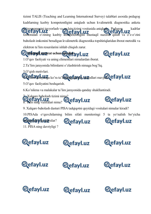  
 
tizimi TALIS (Teaching and Learning International Survey) talablari asosida pedagog 
kadrlarning kasbiy kompetentligini aniqlash uchun kvalimetrik diagnostika anketa 
so‘rovnomasini tayyorlash va on-lain tizimi vositasida aniqlash Pedagog 
kadrlar 
tomonidan o‘zining kasbiy kompetentligini mustaqil nazorat qilish va o‘z-o‘zini 
baholash imkonini beradigan kvalimetrik diagnostika topshiriqlaridan iborat metodik va 
elektron ta’lim resurslarini ishlab chiqish zarur. 
     Mustaqil nazorat uchun savollar: 
1.O’quv faoliyati va uning elimentlari nimalardan iborat. 
2.Ta’lim jarayonida bilimlarni o’zlashtirish nimaga bog’liq. 
3.O’qish motivlari. 
4.Ta’lim faoliyatiga ko’ra ta’limning qanday metodlari mavjud. 
5.O’quv faoliyatini boshqarish. 
6.Ko’nikma va malakalar ta’lim jarayonida qanday shakllantiradi. 
7.  Xalqaro baholash tizimi nima? 
8. Talis ning vazifalari nima? 
9. Xalqaro baholash dasturi PISA tadqiqotni quyidagi vositalari nimalar kiradi? 
10.PISAda o‘quvchilarning bilim sifati monitoringi 5 ta yo‘nalish bo‘yicha 
aniqlanadi.Ular qaysilar? 
11. PISA ning davriyligi ? 
 
