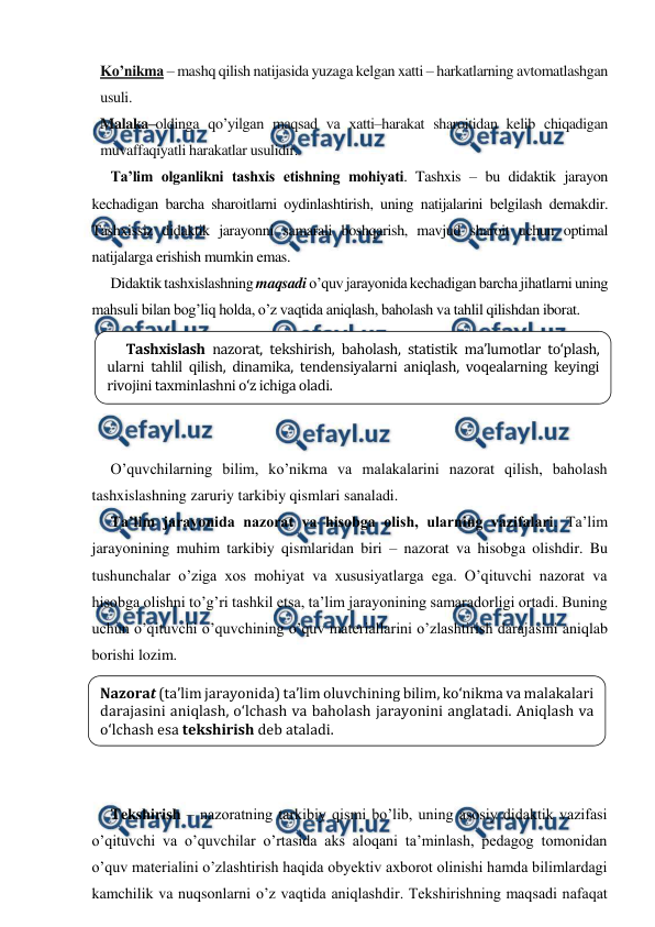  
 
Ko’nikma – mashq qilish natijasida yuzaga kelgan xatti – harkatlarning avtomatlashgan 
usuli. 
Malaka–oldinga qo’yilgan maqsad va xatti–harakat sharoitidan kelib chiqadigan 
muvaffaqiyatli harakatlar usulidir. 
Ta’lim olganlikni tashxis etishning mohiyati. Tashxis – bu didaktik jarayon 
kechadigan barcha sharoitlarni oydinlashtirish, uning natijalarini belgilash demakdir. 
Tashxissiz didaktik jarayonni samarali boshqarish, mavjud sharoit uchun optimal 
natijalarga erishish mumkin emas. 
Didaktik tashxislashning maqsadi o’quv jarayonida kechadigan barcha jihatlarni uning 
mahsuli bilan bog’liq holda, o’z vaqtida aniqlash, baholash va tahlil qilishdan iborat. 
 
 
 
 
 
O’quvchilarning bilim, ko’nikma va malakalarini nazorat qilish, baholash 
tashxislashning zaruriy tarkibiy qismlari sanaladi.  
Ta’lim jarayonida nazorat va hisobga olish, ularning vazifalari. Ta’lim 
jarayonining muhim tarkibiy qismlaridan biri – nazorat va hisobga olishdir. Bu 
tushunchalar o’ziga xos mohiyat va xususiyatlarga ega. O’qituvchi nazorat va 
hisobga olishni to’g’ri tashkil etsa, ta’lim jarayonining samaradorligi ortadi. Buning 
uchun o’qituvchi o’quvchining o’quv materiallarini o’zlashtirish darajasini aniqlab 
borishi lozim. 
 
 
 
 
 
Tekshirish – nazoratning tarkibiy qismi bo’lib, uning asosiy didaktik vazifasi 
o’qituvchi va o’quvchilar o’rtasida aks aloqani ta’minlash, pedagog tomonidan 
o’quv materialini o’zlashtirish haqida obyektiv axborot olinishi hamda bilimlardagi 
kamchilik va nuqsonlarni o’z vaqtida aniqlashdir. Tekshirishning maqsadi nafaqat 
Tashxislash nazorat, tekshirish, baholash, statistik ma’lumotlar to‘plash, 
ularni tahlil qilish, dinamika, tendensiyalarni aniqlash, voqealarning keyingi 
rivojini taxminlashni o‘z ichiga oladi. 
 
Nazorat (ta’lim jarayonida) ta’lim oluvchining bilim, ko‘nikma va malakalari 
darajasini aniqlash, o‘lchash va baholash jarayonini anglatadi. Aniqlash va 
o‘lchash esa tekshirish deb ataladi.  
 
