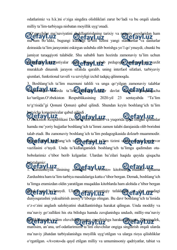  
 
odatlarimiz va h.k.)ni o‘ziga singdira olishliklari zarur bo‘ladi va bu orqali ularda 
milliy ta’lim-tarbiyaga nisbatan moyillik uyg‘onadi.  
   O‘quvchilar ma’naviyatini shakllantirishning tarixiy va nazariy asoslaridan ham 
ma’lum bo‘ldiki, bugungi kundagi ta’lim tizimi yangi standartlar va dasturlar 
doirasida ta’lim jarayonini eskirgan uslubda olib borishga yo`l qo`ymaydi, chunki bu 
jamiyat taraqqiyoti talabidir. Shu sababli ham hozirda zamonaviy ta’lim uchun 
pedagogik innovastiyalar zarur. Bunga sabab pedagogik innovastiyani yaxlit 
murakkab dinamik jarayon sifatida qaralib, uning interfaol sifatlari, tarbiyaviy 
qismlari, funkstional tavsifi va uzviyligi izchil tadqiq qilinmoqda.  
3. Boshlang‘ich ta’lim mazmuni tahlili va unga qo‘yilgan zamonaviy talablar 
Vatanimizda hozirda ta’lim tizimiga e’tibor davlat siyosati darajasigacha 
ko‘tarilgan.O‘zbekiston Respublikasining 2020-yil 23 sentayabda “Ta’lim 
to‘g‘risida”gi Qonuni Qonun) qabul qilindi. Shundan keyin boshlang‘ich ta’lim 
bo‘yicha konsepsiyalar qabul qilindi .  
O‘zbekiston Respublikasi Davlat ta’lim standarti va yuqorida qayd etilgan qonunlar 
hamda me’yoriy hujjatlar boshlang‘ich ta’limni zamon talabi darajasida olib borishni 
talab etadi. Bu zamonaviy boshlang`ich ta’lim pedagogikasida dolzarb muammodir. 
Bunga sabab boshlang‘ich ta’lim uzluksiz ta’lim tizimi uchun asosiy poydevor 
vazifasini o‘taydi. Unda ta’kidlanganidek boshlang‘ich ta’limga qadimdan ota-
bobolarimiz e’tibor berib kelganlar. Ulardan ba’zilari haqida quyida qisqacha 
to‘xtalamiz:  
1. Zardushtiylik dinining asoschisi va «Avesto» kitobining muallifi Spitama 
Zardushtra ham ta’lim-tarbiya masalalariga katta e’tibor bergan. Demak, boshlang‘ich 
ta’limga eramizdan oldin yaratilgan muqaddas kitoblarda ham alohida e’tibor bergan 
desak xato bo‘lmaydi. Ularda asosan mantiqiy tafakkurni va shu asosdagi 
dunyoqarashni yuksaltirish asosiy e’tiborga olingan. Bu davr boshlang‘ich ta’limida 
o‘z-o‘zini anglash salohiyatini shakllantirishga harakat qilingan. Unda moddiy va 
ma’naviy go‘zallikni his eta bilishga hamda zavqlanishga undash, milliy-ma’naviy 
boyliklarimizni ta’lim oluvchilar ongiga singdirishga harakat qilingan. Shuningdek, 
marosim, an’ana, urf-odatlarimizni ta’lim oluvchilar ongiga singdirish orqali ularda 
ma’naviy jihatdan tarbiyalanishga moyillik uyg‘otilgan va ularga rioya qilishliklar 
o‘rgatilgan. «Avesto»da qayd etilgan milliy va umuminsoniy qadriyatlar, tabiat va 
